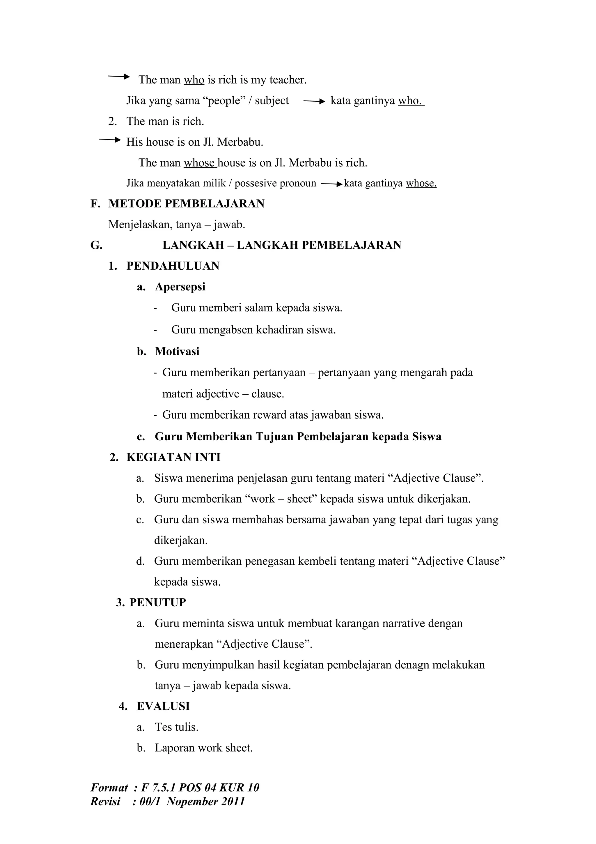 The man who is rich is my teacher.
        Jika yang sama “people” / subject           kata gantinya who.
     2. The man is rich.
        His house is on Jl. Merbabu.
          The man whose house is on Jl. Merbabu is rich.
        Jika menyatakan milik / possesive pronoun     kata gantinya whose.
F. METODE PEMBELAJARAN
     Menjelaskan, tanya – jawab.
G.               LANGKAH – LANGKAH PEMBELAJARAN
     1. PENDAHULUAN
          a. Apersepsi
             -    Guru memberi salam kepada siswa.
             -    Guru mengabsen kehadiran siswa.
          b. Motivasi
             - Guru memberikan pertanyaan – pertanyaan yang mengarah pada
                 materi adjective – clause.
             - Guru memberikan reward atas jawaban siswa.
          c. Guru Memberikan Tujuan Pembelajaran kepada Siswa
     2. KEGIATAN INTI
          a. Siswa menerima penjelasan guru tentang materi “Adjective Clause”.
          b. Guru memberikan “work – sheet” kepada siswa untuk dikerjakan.
          c. Guru dan siswa membahas bersama jawaban yang tepat dari tugas yang
              dikerjakan.
          d. Guru memberikan penegasan kembeli tentang materi “Adjective Clause”
              kepada siswa.
      3. PENUTUP
          a. Guru meminta siswa untuk membuat karangan narrative dengan
              menerapkan “Adjective Clause”.
          b. Guru menyimpulkan hasil kegiatan pembelajaran denagn melakukan
              tanya – jawab kepada siswa.
       4. EVALUSI
          a. Tes tulis.
          b. Laporan work sheet.


Format : F 7.5.1 POS 04 KUR 10
Revisi : 00/1 Nopember 2011
 