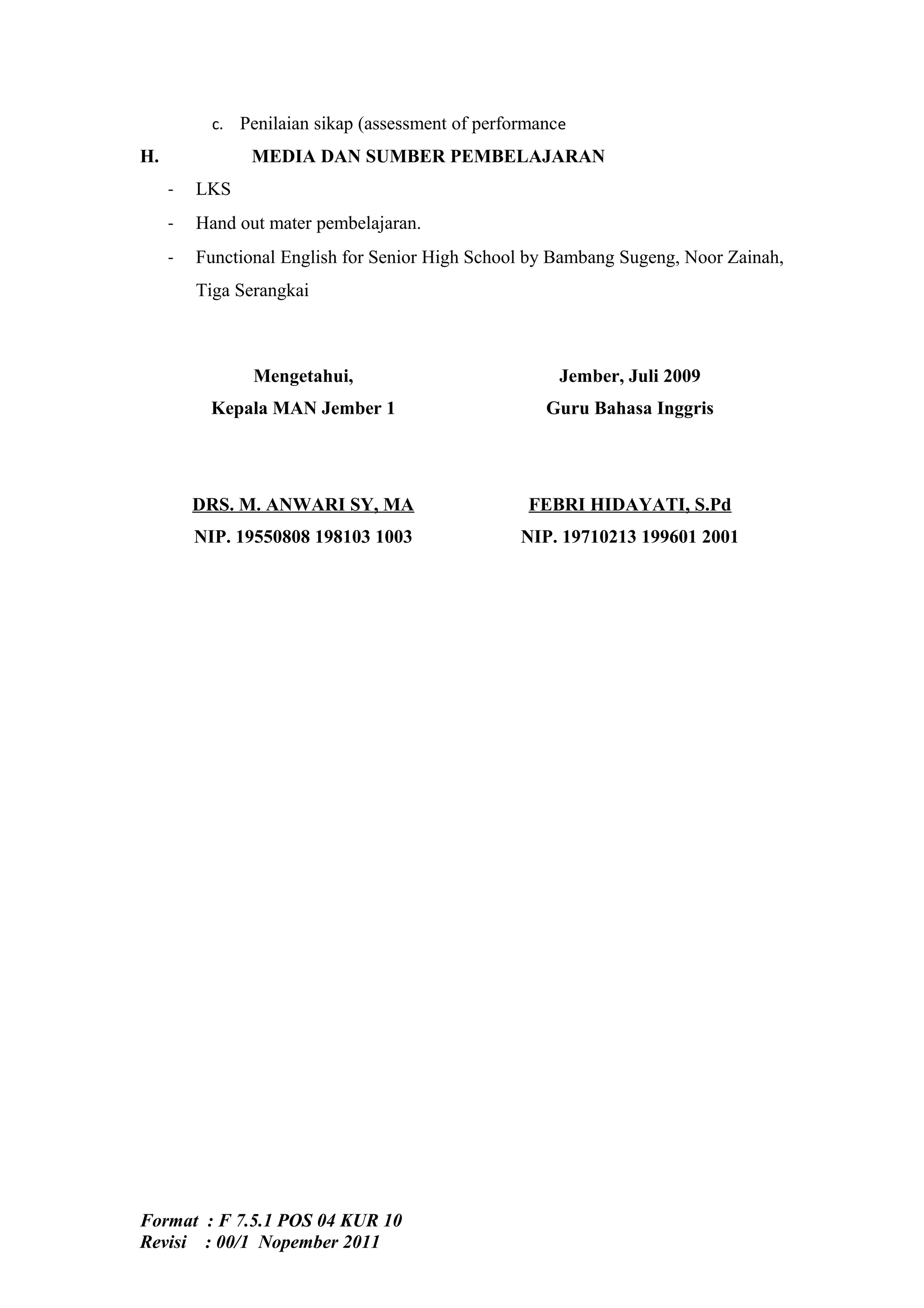 c. Penilaian sikap (assessment of performance
H.              MEDIA DAN SUMBER PEMBELAJARAN
     -   LKS
     -   Hand out mater pembelajaran.
     -   Functional English for Senior High School by Bambang Sugeng, Noor Zainah,
         Tiga Serangkai



                Mengetahui,                            Jember, Juli 2009
          Kepala MAN Jember 1                        Guru Bahasa Inggris




         DRS. M. ANWARI SY, MA                     FEBRI HIDAYATI, S.Pd
         NIP. 19550808 198103 1003                NIP. 19710213 199601 2001




Format : F 7.5.1 POS 04 KUR 10
Revisi : 00/1 Nopember 2011
 