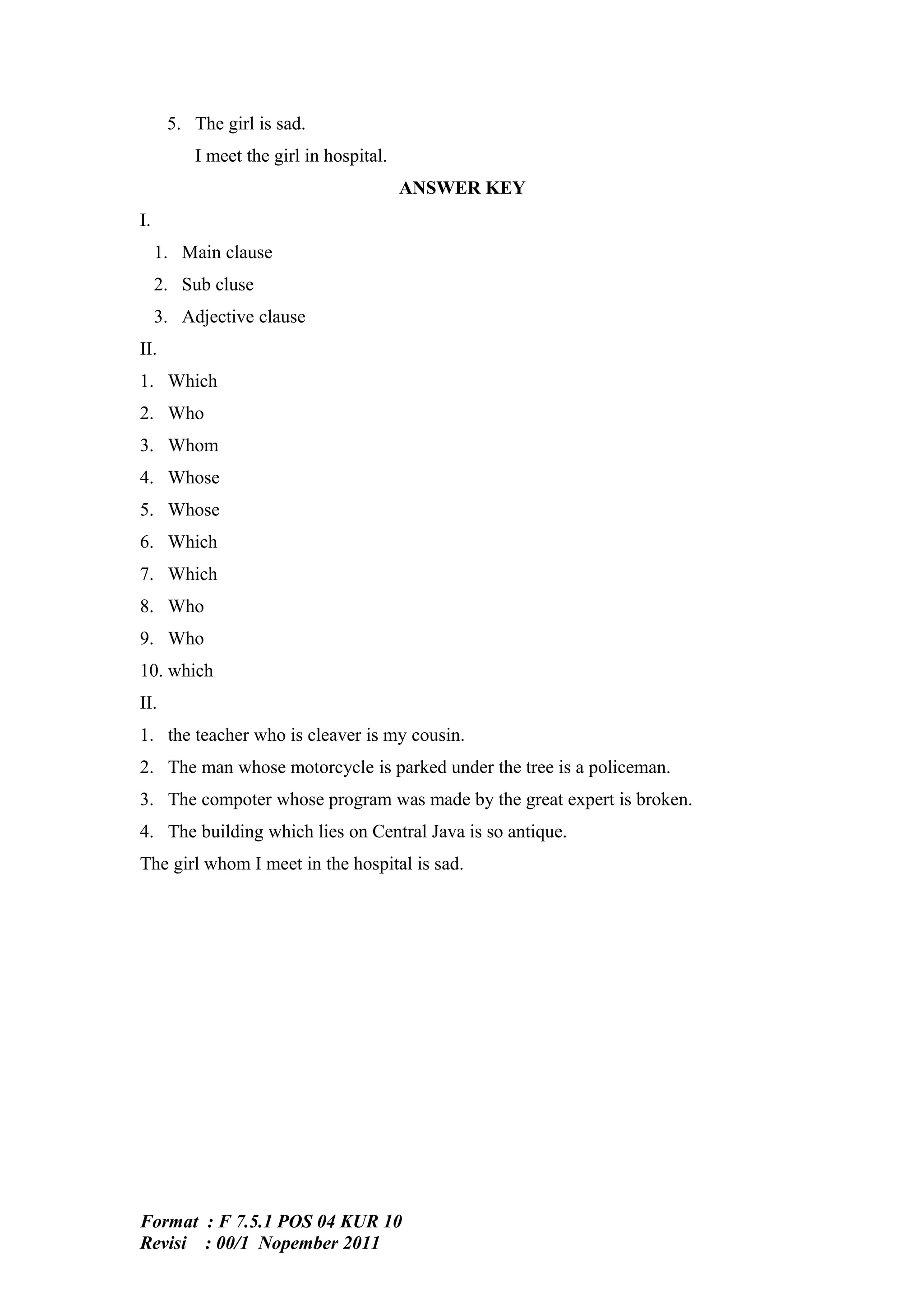 5. The girl is sad.
          I meet the girl in hospital.
                                         ANSWER KEY
I.
     1. Main clause
     2. Sub cluse
     3. Adjective clause
II.
1. Which
2. Who
3. Whom
4. Whose
5. Whose
6. Which
7. Which
8. Who
9. Who
10. which
II.
1. the teacher who is cleaver is my cousin.
2. The man whose motorcycle is parked under the tree is a policeman.
3. The compoter whose program was made by the great expert is broken.
4. The building which lies on Central Java is so antique.
The girl whom I meet in the hospital is sad.




Format : F 7.5.1 POS 04 KUR 10
Revisi : 00/1 Nopember 2011
 