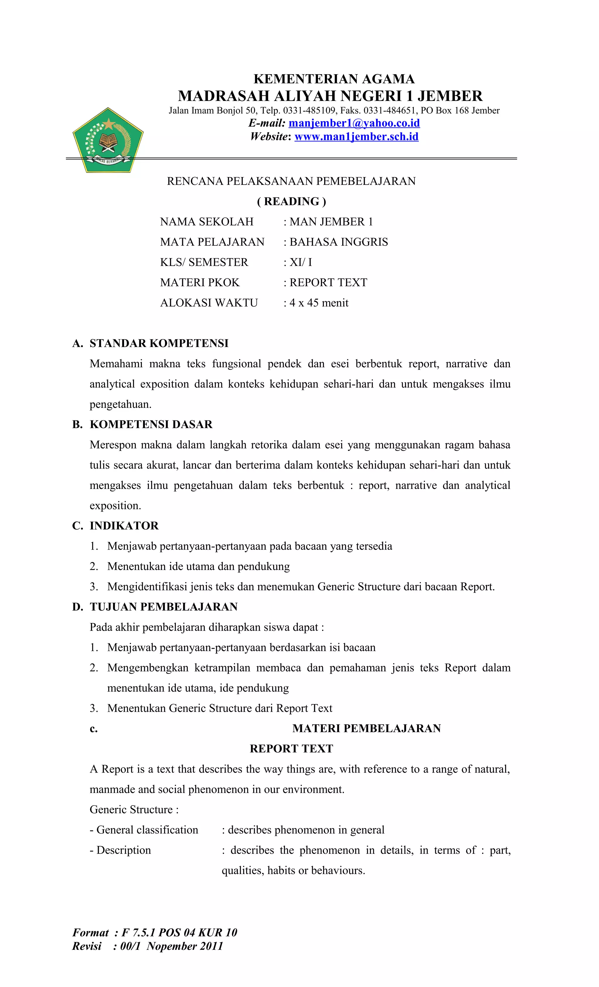 KEMENTERIAN AGAMA
                      MADRASAH ALIYAH NEGERI 1 JEMBER
                    Jalan Imam Bonjol 50, Telp. 0331-485109, Faks. 0331-484651, PO Box 168 Jember
                                      E-mail: manjember1@yahoo.co.id
                                      Website: www.man1jember.sch.id


                    RENCANA PELAKSANAAN PEMEBELAJARAN
                                        ( READING )
                   NAMA SEKOLAH               : MAN JEMBER 1
                   MATA PELAJARAN             : BAHASA INGGRIS
                   KLS/ SEMESTER              : XI/ I
                   MATERI PKOK                : REPORT TEXT
                   ALOKASI WAKTU              : 4 x 45 menit


A. STANDAR KOMPETENSI
   Memahami makna teks fungsional pendek dan esei berbentuk report, narrative dan
   analytical exposition dalam konteks kehidupan sehari-hari dan untuk mengakses ilmu
   pengetahuan.
B. KOMPETENSI DASAR
   Merespon makna dalam langkah retorika dalam esei yang menggunakan ragam bahasa
   tulis secara akurat, lancar dan berterima dalam konteks kehidupan sehari-hari dan untuk
   mengakses ilmu pengetahuan dalam teks berbentuk : report, narrative dan analytical
   exposition.
C. INDIKATOR
   1. Menjawab pertanyaan-pertanyaan pada bacaan yang tersedia
   2. Menentukan ide utama dan pendukung
   3. Mengidentifikasi jenis teks dan menemukan Generic Structure dari bacaan Report.
D. TUJUAN PEMBELAJARAN
   Pada akhir pembelajaran diharapkan siswa dapat :
   1. Menjawab pertanyaan-pertanyaan berdasarkan isi bacaan
   2. Mengembengkan ketrampilan membaca dan pemahaman jenis teks Report dalam
        menentukan ide utama, ide pendukung
   3. Menentukan Generic Structure dari Report Text
   c.                                           MATERI PEMBELAJARAN
                                      REPORT TEXT
   A Report is a text that describes the way things are, with reference to a range of natural,
   manmade and social phenomenon in our environment.
   Generic Structure :
   - General classification     : describes phenomenon in general
   - Description                : describes the phenomenon in details, in terms of : part,
                                qualities, habits or behaviours.




Format : F 7.5.1 POS 04 KUR 10
Revisi : 00/1 Nopember 2011
 