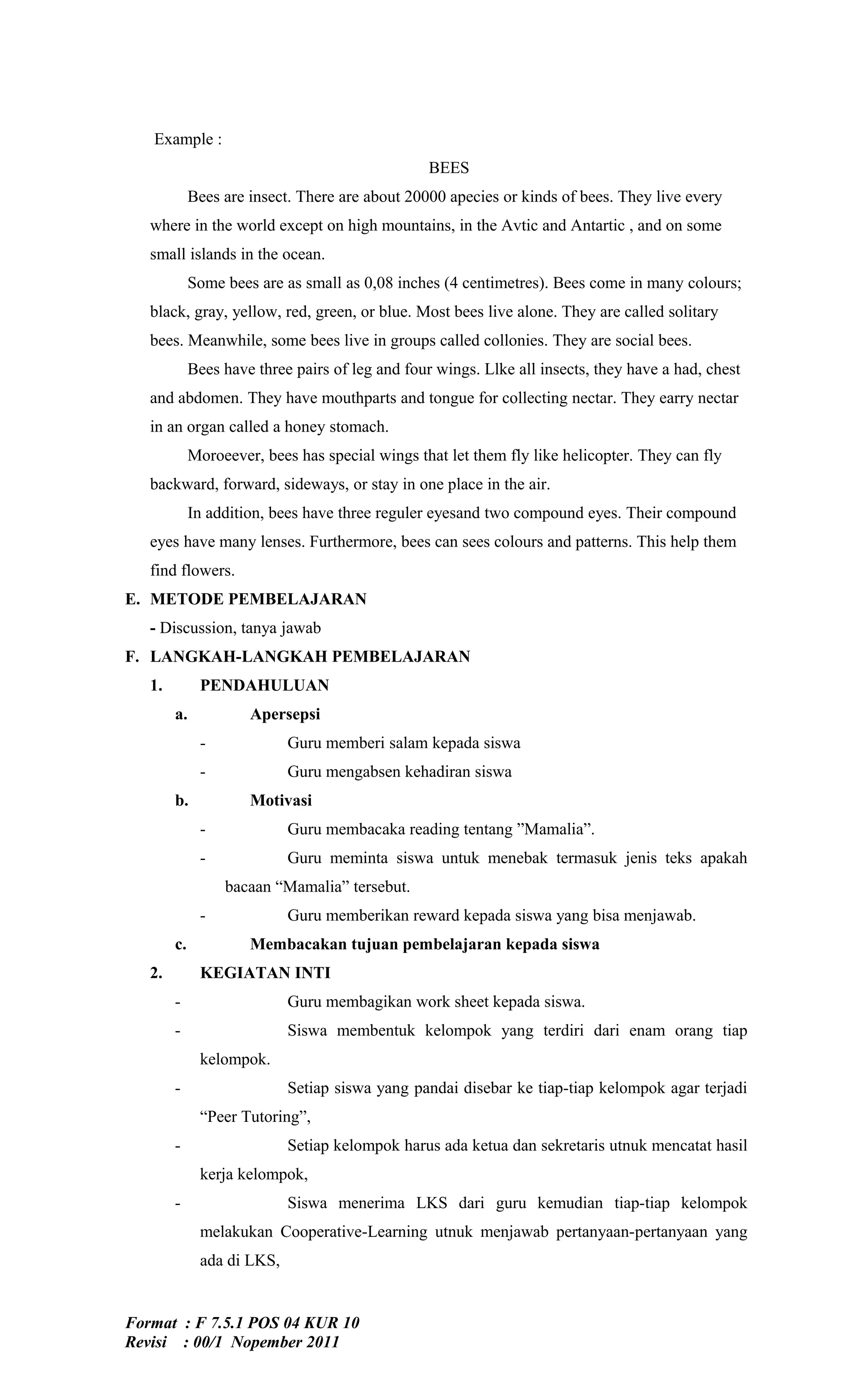 Example :
                                                  BEES
             Bees are insect. There are about 20000 apecies or kinds of bees. They live every
   where in the world except on high mountains, in the Avtic and Antartic , and on some
   small islands in the ocean.
             Some bees are as small as 0,08 inches (4 centimetres). Bees come in many colours;
   black, gray, yellow, red, green, or blue. Most bees live alone. They are called solitary
   bees. Meanwhile, some bees live in groups called collonies. They are social bees.
             Bees have three pairs of leg and four wings. Llke all insects, they have a had, chest
   and abdomen. They have mouthparts and tongue for collecting nectar. They earry nectar
   in an organ called a honey stomach.
             Moroeever, bees has special wings that let them fly like helicopter. They can fly
   backward, forward, sideways, or stay in one place in the air.
             In addition, bees have three reguler eyesand two compound eyes. Their compound
   eyes have many lenses. Furthermore, bees can sees colours and patterns. This help them
   find flowers.
E. METODE PEMBELAJARAN
   - Discussion, tanya jawab
F. LANGKAH-LANGKAH PEMBELAJARAN
   1.         PENDAHULUAN
        a.            Apersepsi
              -             Guru memberi salam kepada siswa
              -             Guru mengabsen kehadiran siswa
        b.            Motivasi
              -             Guru membacaka reading tentang ”Mamalia”.
              -             Guru meminta siswa untuk menebak termasuk jenis teks apakah
                  bacaan “Mamalia” tersebut.
              -             Guru memberikan reward kepada siswa yang bisa menjawab.
        c.            Membacakan tujuan pembelajaran kepada siswa
   2.         KEGIATAN INTI
        -                   Guru membagikan work sheet kepada siswa.
        -                   Siswa membentuk kelompok yang terdiri dari enam orang tiap
              kelompok.
        -                   Setiap siswa yang pandai disebar ke tiap-tiap kelompok agar terjadi
              “Peer Tutoring”,
        -                   Setiap kelompok harus ada ketua dan sekretaris utnuk mencatat hasil
              kerja kelompok,
        -                   Siswa menerima LKS dari guru kemudian tiap-tiap kelompok
              melakukan Cooperative-Learning utnuk menjawab pertanyaan-pertanyaan yang
              ada di LKS,


Format : F 7.5.1 POS 04 KUR 10
Revisi : 00/1 Nopember 2011
 