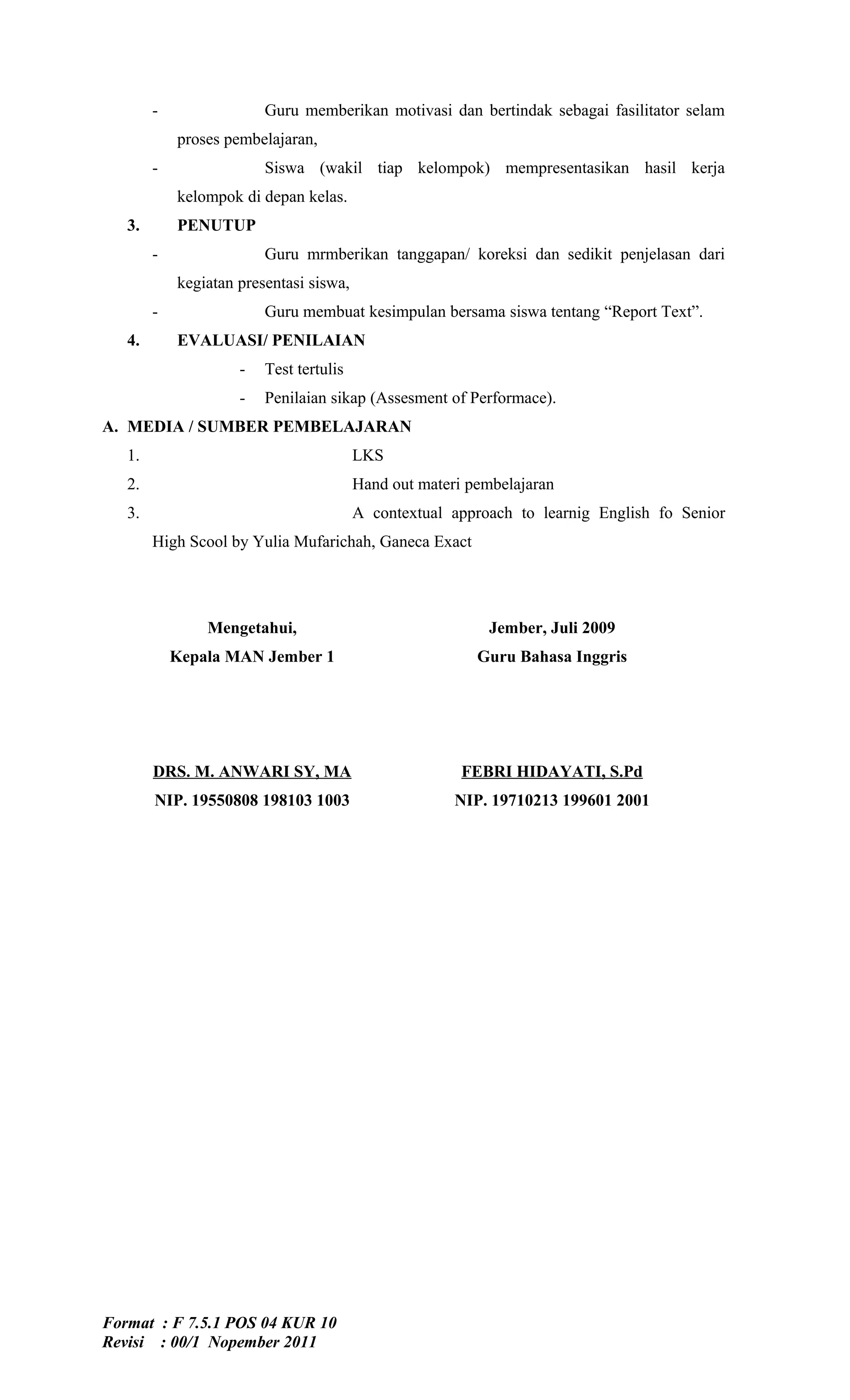 -                Guru memberikan motivasi dan bertindak sebagai fasilitator selam
            proses pembelajaran,
        -                Siswa (wakil tiap kelompok) mempresentasikan hasil kerja
            kelompok di depan kelas.
   3.       PENUTUP
        -                Guru mrmberikan tanggapan/ koreksi dan sedikit penjelasan dari
            kegiatan presentasi siswa,
        -                Guru membuat kesimpulan bersama siswa tentang “Report Text”.
   4.       EVALUASI/ PENILAIAN
                     -   Test tertulis
                     -   Penilaian sikap (Assesment of Performace).
A. MEDIA / SUMBER PEMBELAJARAN
   1.                                    LKS
   2.                                    Hand out materi pembelajaran
   3.                                    A contextual approach to learnig English fo Senior
        High Scool by Yulia Mufarichah, Ganeca Exact




                Mengetahui,                                Jember, Juli 2009
            Kepala MAN Jember 1                           Guru Bahasa Inggris




        DRS. M. ANWARI SY, MA                           FEBRI HIDAYATI, S.Pd
        NIP. 19550808 198103 1003                      NIP. 19710213 199601 2001




Format : F 7.5.1 POS 04 KUR 10
Revisi : 00/1 Nopember 2011
 