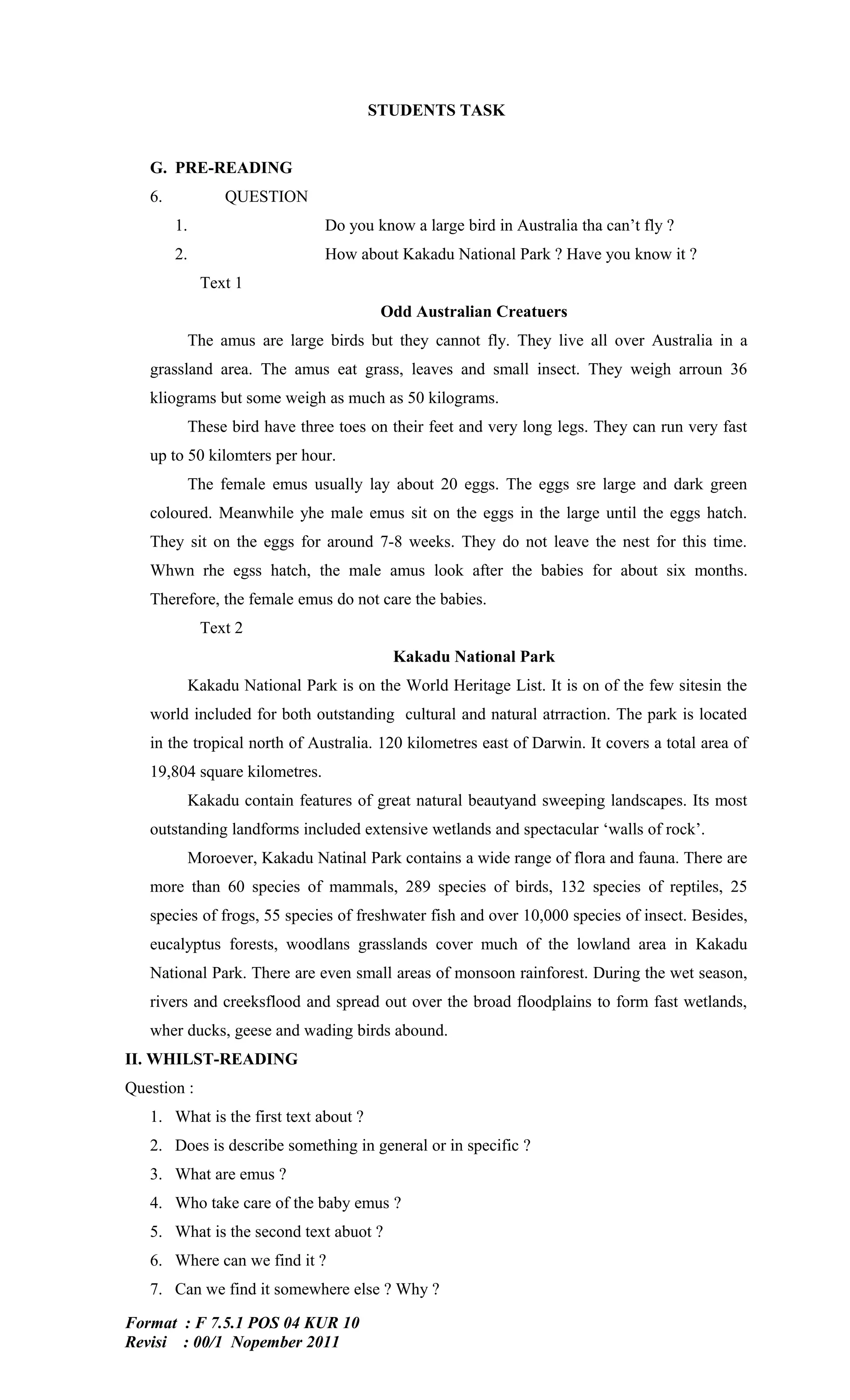 STUDENTS TASK


   G. PRE-READING
   6.           QUESTION
        1.                     Do you know a large bird in Australia tha can’t fly ?
        2.                     How about Kakadu National Park ? Have you know it ?
             Text 1
                                        Odd Australian Creatuers
          The amus are large birds but they cannot fly. They live all over Australia in a
   grassland area. The amus eat grass, leaves and small insect. They weigh arroun 36
   kliograms but some weigh as much as 50 kilograms.
          These bird have three toes on their feet and very long legs. They can run very fast
   up to 50 kilomters per hour.
          The female emus usually lay about 20 eggs. The eggs sre large and dark green
   coloured. Meanwhile yhe male emus sit on the eggs in the large until the eggs hatch.
   They sit on the eggs for around 7-8 weeks. They do not leave the nest for this time.
   Whwn rhe egss hatch, the male amus look after the babies for about six months.
   Therefore, the female emus do not care the babies.
             Text 2
                                         Kakadu National Park
          Kakadu National Park is on the World Heritage List. It is on of the few sitesin the
   world included for both outstanding cultural and natural atrraction. The park is located
   in the tropical north of Australia. 120 kilometres east of Darwin. It covers a total area of
   19,804 square kilometres.
          Kakadu contain features of great natural beautyand sweeping landscapes. Its most
   outstanding landforms included extensive wetlands and spectacular ‘walls of rock’.
          Moroever, Kakadu Natinal Park contains a wide range of flora and fauna. There are
   more than 60 species of mammals, 289 species of birds, 132 species of reptiles, 25
   species of frogs, 55 species of freshwater fish and over 10,000 species of insect. Besides,
   eucalyptus forests, woodlans grasslands cover much of the lowland area in Kakadu
   National Park. There are even small areas of monsoon rainforest. During the wet season,
   rivers and creeksflood and spread out over the broad floodplains to form fast wetlands,
   wher ducks, geese and wading birds abound.
II. WHILST-READING
Question :
   1. What is the first text about ?
   2. Does is describe something in general or in specific ?
   3. What are emus ?
   4. Who take care of the baby emus ?
   5. What is the second text abuot ?
   6. Where can we find it ?
   7. Can we find it somewhere else ? Why ?

Format : F 7.5.1 POS 04 KUR 10
Revisi : 00/1 Nopember 2011
 