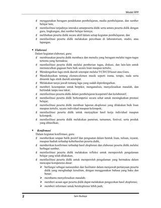 Model RPP
 menggunakan beragam pendekatan pembelajaran, media pembelajaran, dan sumber
belajar lain;
 memfasilitasi terjadinya interaksi antarpeserta didik serta antara peserta didik dengan
guru, lingkungan, dan sumber belajar lainnya;
 melibatkan peserta didik secara aktif dalam setiap kegiatan pembelajaran; dan
 memfasilitasi peserta didik melakukan percobaan di laboratorium, studio, atau
lapangan.
 Elaborasi
Dalam kegiatan elaborasi, guru:
 membiasakan peserta didik membaca dan menulis yang beragam melalui tugas-tugas
tertentu yang bermakna;
 memfasilitasi peserta didik melalui pemberian tugas, diskusi, dan lain-lain untuk
memunculkan gagasan baru baik secara lisan maupun tertulis;
 Mendengarkan lagu etnik daerah setempat melalui VCD/CD/kaset atau Guru.
 Mendiskusikan tentang elemen-elemen musik seperti irama, tempo, nada serta
dinamik lagu etnik daerah setempat.
 Melakukan tanya jawab tentang lagu yang sudah diperdengarkan.
 memberi kesempatan untuk berpikir, menganalisis, menyelesaikan masalah, dan
bertindak tanpa rasa takut;
 memfasilitasi peserta didik dalam pembelajaran kooperatif dan kolaboratif;
 memfasilitasi peserta didik berkompetisi secara sehat untuk meningkatkan prestasi
belajar;
 memfasilitasi peserta didik membuat laporan eksplorasi yang dilakukan baik lisan
maupun tertulis, secara individual maupun kelompok;
 memfasilitasi peserta didik untuk menyajikan hasil kerja individual maupun
kelompok;
 memfasilitasi peserta didik melakukan pameran, turnamen, festival, serta produk
yang dihasilkan;
 Konfirmasi
Dalam kegiatan konfirmasi, guru:
 memberikan umpan balik positif dan penguatan dalam bentuk lisan, tulisan, isyarat,
maupun hadiah terhadap keberhasilan peserta didik,
 memberikan konfirmasi terhadap hasil eksplorasi dan elaborasi peserta didik melalui
berbagai sumber,
 memfasilitasi peserta didik melakukan refleksi untuk memperoleh pengalaman
belajar yang telah dilakukan,
 memfasilitasi peserta didik untuk memperoleh pengalaman yang bermakna dalam
mencapai kompetensi dasar:
 berfungsi sebagai narasumber dan fasilitator dalam menjawab pertanyaan peserta
didik yang menghadapi kesulitan, dengan menggunakan bahasa yang baku dan
benar;
 membantu menyelesaikan masalah;
 memberi acuan agar peserta didik dapat melakukan pengecekan hasil eksplorasi;
 memberi informasi untuk bereksplorasi lebih jauh;
Seni Budaya2
 