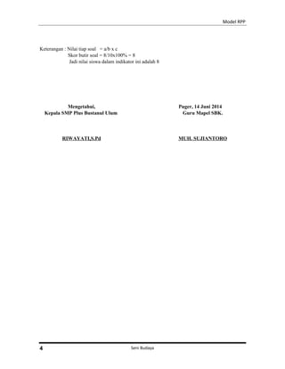 Model RPP
Keterangan : Nilai tiap soal = a/b x c
Skor butir soal = 8/10x100% = 8
Jadi nilai siswa dalam indikator ini adalah 8
Mengetahui,
Kepala SMP Plus Bustanul Ulum
RIWAYATI,S.Pd
Puger, 14 Juni 2014
Guru Mapel SBK.
MUH. SUJIANTORO
Seni Budaya4
 