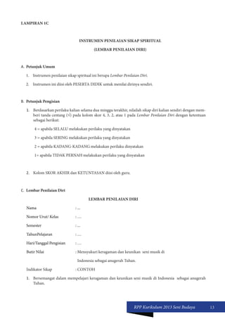 RPP Kurikulum 2013 Seni Budaya 13 
LAMPIRAN 1C 
INSTRUMEN PENILAIAN SIKAP SPIRITUAL 
(LEMBAR PENILAIAN DIRI) 
A. Petunjuk Umum 
1. Instrumen penilaian sikap spiritual ini berupa Lembar Penilaian Diri. 
2. Instrumen ini diisi oleh PESERTA DIDIK untuk menilai dirinya sendiri. 
B. Petunjuk Pengisian 
1. Berdasarkan perilaku kalian selama dua minggu terakhir, nilailah sikap diri kalian sendiri dengan mem-beri 
tanda centang (√) pada kolom skor 4, 3, 2, atau 1 pada Lembar Penilaian Diri dengan ketentuan 
sebagai berikut: 
4 = apabila SELALU melakukan perilaku yang dinyatakan 
3 = apabila SERING melakukan perilaku yang dinyatakan 
2 = apabila KADANG-KADANG melakukan perilaku dinyatakan 
1= apabila TIDAK PERNAH melakukan perilaku yang dinyatakan 
2. Kolom SKOR AKHIR dan KETUNTASAN diisi oleh guru. 
C. Lembar Penilaian Diri 
LEMBAR PENILAIAN DIRI 
Nama : ... 
Nomor Urut/ Kelas : … 
Semester : ... 
TahunPelajaran : … 
Hari/Tanggal Pengisian : … 
Butir Nilai : Mensyukuri keragaman dan keunikan seni musik di 
Indonesia sebagai anugerah Tuhan. 
Indikator Sikap : CONTOH 
1. Bersemangat dalam mempelajari keragaman dan keunikan seni musik di Indonesia sebagai anugerah 
Tuhan. 
 