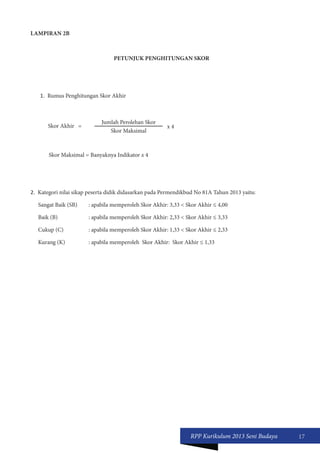 RPP Kurikulum 2013 Seni Budaya 17 
LAMPIRAN 2B 
PETUNJUK PENGHITUNGAN SKOR 
1. Rumus Penghitungan Skor Akhir 
Skor Akhir = Jumlah Perolehan Skor 
x 4 
Skor Maksimal 
Skor Maksimal = Banyaknya Indikator x 4 
2. Kategori nilai sikap peserta didik didasarkan pada Permendikbud No 81A Tahun 2013 yaitu: 
Sangat Baik (SB) : apabila memperoleh Skor Akhir: 3,33 < Skor Akhir ≤ 4,00 
Baik (B) : apabila memperoleh Skor Akhir: 2,33 < Skor Akhir ≤ 3,33 
Cukup (C) : apabila memperoleh Skor Akhir: 1,33 < Skor Akhir ≤ 2,33 
Kurang (K) : apabila memperoleh Skor Akhir: Skor Akhir ≤ 1,33 
 