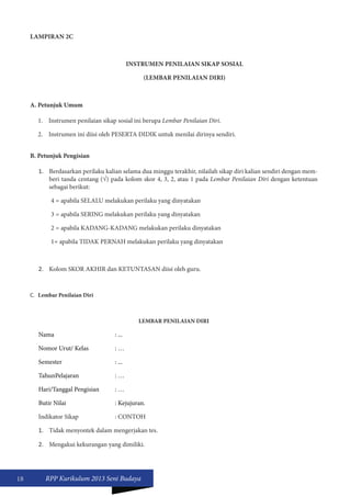 18 RPP Kurikulum 2013 Seni Budaya 
LAMPIRAN 2C 
INSTRUMEN PENILAIAN SIKAP SOSIAL 
(LEMBAR PENILAIAN DIRI) 
A. Petunjuk Umum 
1. Instrumen penilaian sikap sosial ini berupa Lembar Penilaian Diri. 
2. Instrumen ini diisi oleh PESERTA DIDIK untuk menilai dirinya sendiri. 
B. Petunjuk Pengisian 
1. Berdasarkan perilaku kalian selama dua minggu terakhir, nilailah sikap diri kalian sendiri dengan mem-beri 
tanda centang (√) pada kolom skor 4, 3, 2, atau 1 pada Lembar Penilaian Diri dengan ketentuan 
sebagai berikut: 
4 = apabila SELALU melakukan perilaku yang dinyatakan 
3 = apabila SERING melakukan perilaku yang dinyatakan 
2 = apabila KADANG-KADANG melakukan perilaku dinyatakan 
1= apabila TIDAK PERNAH melakukan perilaku yang dinyatakan 
2. Kolom SKOR AKHIR dan KETUNTASAN diisi oleh guru. 
C. Lembar Penilaian Diri 
LEMBAR PENILAIAN DIRI 
Nama : ... 
Nomor Urut/ Kelas : … 
Semester : ... 
TahunPelajaran : … 
Hari/Tanggal Pengisian : … 
Butir Nilai : Kejujuran. 
Indikator Sikap : CONTOH 
1. Tidak menyontek dalam mengerjakan tes. 
2. Mengakui kekurangan yang dimiliki. 
 