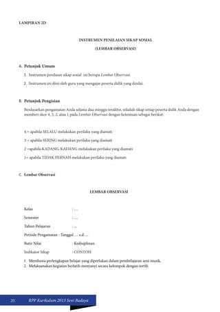 20 RPP Kurikulum 2013 Seni Budaya 
LAMPIRAN 2D 
INSTRUMEN PENILAIAN SIKAP SOSIAL 
(LEMBAR OBSERVASI) 
A. Petunjuk Umum 
1. Instrumen penilaian sikap sosial ini berupa Lembar Observasi. 
2. Instrumen ini diisi oleh guru yang mengajar peserta didik yang dinilai. 
B. Petunjuk Pengisian 
Berdasarkan pengamatan Anda selama dua minggu terakhir, nilailah sikap setiap peserta didik Anda dengan 
memberi skor 4, 3, 2, atau 1 pada Lembar Observasi dengan ketentuan sebagai berikut: 
4 = apabila SELALU melakukan perilaku yang diamati 
3 = apabila SERING melakukan perilaku yang diamati 
2 =apabila KADANG-KADANG melakukan perilaku yang diamati 
1= apabila TIDAK PERNAH melakukan perilaku yang diamati 
C. Lembar Observasi 
LEMBAR OBSERVASI 
Kelas : … 
Semester : … 
Tahun Pelajaran : ... 
Periode Pengamatan : Tanggal … s.d. ... 
Butir Nilai : Kedisiplinan. 
Indikator Sikap : CONTOH 
1. Membawa perlengkapan belajar yang diperlukan dalam pembelajaran seni musik. 
2. Melaksanakan kegiatan berlatih menyanyi secara kelompok dengan tertib. 
 