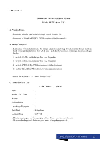 RPP Kurikulum 2013 Seni Budaya 23 
LAMPIRAN 2F 
INSTRUMEN PENILAIAN SIKAP SOSIAL 
(LEMBAR PENILAIAN DIRI) 
A. Petunjuk Umum 
1. Instrumen penilaian sikap sosial ini berupa Lembar Penilaian Diri. 
2. Instrumen ini diisi oleh PESERTA DIDIK untuk menilai dirinya sendiri. 
B. Petunjuk Pengisian 
1. Berdasarkan perilaku kalian selama dua minggu terakhir, nilailah sikap diri kalian sendiri dengan memberi 
tanda centang (√) pada kolom skor 4, 3, 2, atau 1 pada Lembar Penilaian Diri dengan ketentuan sebagai 
berikut: 
4 = apabila SELALU melakukan perilaku yang dinyatakan 
3 = apabila SERING melakukan perilaku yang dinyatakan 
2 = apabila KADANG-KADANG melakukan perilaku dinyatakan 
1= apabila TIDAK PERNAH melakukan perilaku yang dinyatakan 
2. Kolom NILAI dan KETUNTASAN diisi oleh guru. 
C. Lembar Penilaian Diri 
LEMBAR PENILAIAN DIRI 
Nama : ... 
Nomor Urut / Kelas : … 
Semester : ... 
TahunPelajaran : … 
Hari/Tanggal Pengisian : … 
Butir Nilai : Kedisiplinan. 
Indikator Sikap : CONTOH 
1. Membawa perlengkapan belajar yang diperlukan dalam pembelajaran seni musik. 
2. Melaksanakan kegiatan berlatih menyanyi secara kelompok dengan tertib. 
 