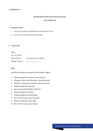 RPP Kurikulum 2013 Seni Budaya 25 
LAMPIRAN 3A 
INSTRUMEN PENILAIAN PENGETAHUAN 
(TES TERTULIS) 
A. Petunjuk Umum 
1. Instrumen penilaian pengetahuan ini berupa Soal Uraian. 
2. Soal uraian ini dijawab oleh peserta didik. 
B. Soal Uraian 
Nama : 
No. Urut/ Kelas : 
Mata pelajaran : Seni Budaya (Seni Musik) 
Tanggal Ulangan : ____/____/_______ 
Soal : 
Jawablah pertanyaan-pertanyaan berikut dengan singkat! 
1. Jelaskan pengertian menyanyi secara unisono! 
2. Mengapa teknik vokal dibutuhkan dalam bernyanyi? 
3. Sebutkan 3 (tiga) jenis pernafasan dalam bernyanyi! 
4. Jelaskan pengertian frasering! 
5. Apa yang dimaksud dengan artikulasi? 
6. Jelaskan pengertian intonasi! 
7. Jelaskan pengertian dinamik lagu! 
8. Beri contoh 3( tiga) macam dinamik! 
9. Jelaskan pengertian tempo lagu! 
10. Beri contoh 3(tiga) macam tempo! 
 