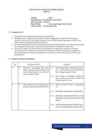 RPP Kurikulum 2013 Seni Budaya 3 
RENCANA PELAKSANAAN PEMBELAJARAN 
(RPP 01) 
Sekolah : SMP … 
Mata Pelajaran : Seni Budaya (Seni Musik) 
Kelas/Semester : VII/Satu 
Materi Pokok : Bernyanyi dengan Teknik Vokal 
Alokasi Waktu : 2 Pertemuan (6 JP) 
A. Kompetensi Inti 
1. Menghargai dan menghayati ajaran agama yang dianutnya. 
2. Menghargai dan menghayati perilaku jujur, disiplin, tanggungjawab, peduli (toleransi, gotong-royong), 
santun, percaya diri, dalam berinteraksi secara efektif dengan lingkungan sosial dan alam 
dalam jangkauan pergaulan dan keberadaannya. 
3. Memahami pengetahuan (faktual, konseptual, dan prosedural) berdasarkan rasa ingin tahunya tentang 
ilmu pengetahuan, teknologi, seni, budaya terkait fenomena dan kejadian tampak mata. 
4. Mencoba, mengolah, dan menyaji dalam ranah konkret (menggunakan, mengurai, merangkai, 
memodifikasi, dan membuat) dan ranah abstrak (menulis, membaca, menghitung, menggambar, 
dan mengarang) sesuai dengan yang dipelajari di sekolah dan sumber lain yang sama dalam sudut 
pandang/teori. 
B. Kompetensi Dasar dan Indikator 
No Kompetensi Dasar Indikator 
1. 1.1 Menerima, menanggapi dan meng-hargai 
keragaman dan keunikan seni 
musik sebagai bentuk rasa syukur ter-hadap 
anugerah Tuhan. 
1.1.1 Bersemangat dalam mempelajari keraga-man 
dan keunikan seni musik di Indo-nesia 
sebagai anugerah Tuhan. 
1.1.2 Serius dalam mempelajari keragaman 
dan keunikan seni musik di Indonesia 
sebagai anugerah Tuhan. 
2. 2.1 Menunjukkan sikap menghargai,jujur, 
disiplin, melalui aktivitas berkesenian 
2.1.1 Tidak menyontek dalam mengerjakan 
tes. 
2.1.2 Mengakui kekurangan yang dimiliki. 
2.1.3 Membawa perlengkapan belajar yang 
diperlukan dalam pembelajaran seni 
musik 
2.1.4 Melaksanakan kegiatan berlatih men-yanyi 
secara kelompok dengan tertib 
 