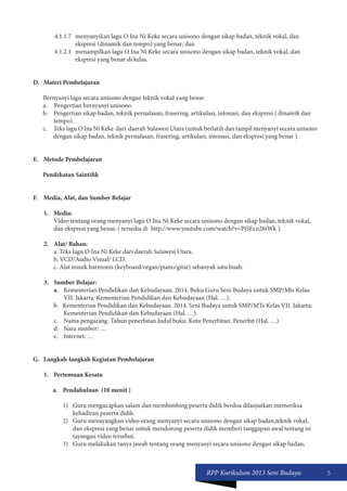 RPP Kurikulum 2013 Seni Budaya 5 
4.1.1.7 menyanyikan lagu O Ina Ni Keke secara unisono dengan sikap badan, teknik vokal, dan 
ekspresi (dinamik dan tempo) yang benar; dan 
4.1.2.1 menampilkan lagu O Ina Ni Keke secara unisono dengan sikap badan, teknik vokal, dan 
ekspresi yang benar di kelas. 
D. Materi Pembelajaran 
Bernyanyi lagu secara unisono dengan teknik vokal yang benar 
a. Pengertian bernyanyi unisono. 
b. Pengertian sikap badan, teknik pernafasan, frasering, artikulasi, intonasi, dan ekspresi ( dinamik dan 
tempo). 
c. Teks lagu O Ina Ni Keke dari daerah Sulawesi Utara (untuk berlatih dan tampil menyanyi secara unisono 
dengan sikap badan, teknik pernafasan, frasering, artikulasi, intonasi, dan ekspresi yang benar ). 
E. Metode Pembelajaran 
Pendekatan Saintifik 
F. Media, Alat, dan Sumber Belajar 
1. Media: 
Video tentang orang menyanyi lagu O Ina Ni Keke secara unisono dengan sikap badan, teknik vokal, 
dan ekspresi yang benar. ( tersedia di http://www.youtube.com/watch?v=PjSEco26tWk ). 
2. Alat/ Bahan: 
a. Teks lagu O Ina Ni Keke dari daerah Sulawesi Utara. 
b. VCD/Audio Visual/ LCD. 
c. Alat musik harmonis (keyboard/organ/piano/gitar) sebanyak satu buah. 
3. Sumber Belajar: 
a. Kementerian Pendidikan dan Kebudayaan. 2014. Buku Guru Seni Budaya untuk SMP/Mts Kelas 
VII. Jakarta: Kementerian Pendidikan dan Kebudayaan (Hal. …). 
b. Kementerian Pendidikan dan Kebudayaan. 2014. Seni Budaya untuk SMP/MTs Kelas VII. Jakarta: 
Kementerian Pendidikan dan Kebudayaan (Hal. …). 
c. Nama pengarang. Tahun penerbitan.Judul buku. Kota Penerbitan: Penerbit (Hal. …) 
d. Nara sumber: … 
e. Internet: … 
G. Langkah-langkah Kegiatan Pembelajaran 
1. Pertemuan Kesatu 
a. Pendahuluan (10 menit ) 
1) Guru mengucapkan salam dan membimbing peserta didik berdoa dilanjutkan memeriksa 
kehadiran peserta didik. 
2) Guru menayangkan video orang menyanyi secara unisono dengan sikap badan,teknik vokal, 
dan ekspresi yang benar untuk mendorong peserta didik memberi tanggapan awal tentang isi 
tayangan video tersebut. 
3) Guru melakukan tanya jawab tentang orang menyanyi secara unisono dengan sikap badan, 
 