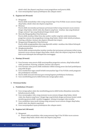 6 RPP Kurikulum 2013 Seni Budaya 
teknik vokal, dan ekspresi yang benar sesuai pengetahuan awal peserta didik. 
4) Guru menyampaikan tujuan pembelajaran dan cakupan materi. 
b. Kegiatan inti (90 menit) 
1) Mengamati 
Peserta didik menyaksikan video orang menyanyi lagu O Ina Ni Keke secara unisono dengan 
sikap badan, teknik vokal, dan ekspresi yang benar. 
2) Menanya 
Peserta didik merumuskan pertanyaan-pertanyaan terkait orang menyanyi secara unisono 
dengan sikap badan, teknik vokal, dan ekspresi yang benar misalnya: Apa yang dimaksud 
dengan unisono? Apa yang dimaksud dengan teknik vokal? 
3) Mencoba/Mengumpulkan Data/Informasi 
Peserta didik membaca Buku Siswa dan sumber-sumber yang lain untuk menemukan 
pengertian unisono dan pengetahuan tentang sikap badan, teknik vokal, teknik pernafasan, 
frasering, artikulasi, intonasi, dan ekspresi (dinamik dan tempo). 
4) Mengasosiasi/Menganalisis Data/Informasi 
Peserta didik mengumpulkan data yang diperoleh melalui membaca dan diskusi kelompok 
untuk menjawab pertanyaan-pertanyaan. 
5) Mengkomunikasikan 
Peserta didik mempresentasikan jawaban-jawaban dari pertanyaan-pertanyaan terkait orang 
menyanyi secara unisono dengan sikap badan, teknik vokal, dan ekspresi yang benar di depan 
kelas secara kelompok dan kelompok lain menanggapi . 
c. Penutup (20 menit) 
1) Guru bersama-sama peserta didik menyimpulkan pengertian unisono, sikap badan,teknik 
vokal, pernafasan, frasering, artikulasi, intonasi, dan ekspresi. 
2) Guru bersama-sama peserta didik melakukan refleksi tentang proses dan hasil pembelajaran 
yang telah dicapai. 
3) Guru memberikan tugas rumah berlatih menyanyikan lagu O Ina Ni Keke untuk pengayaan 
dan pembelajaran remedial. 
4) Peserta didik mencatat informasi guru tentang kegiatan pembelajaran berikutnya. 
5) Guru membimbing peserta didik berdoa dan mengucapkan salam. 
2. Pertemuan Kedua 
a. Pendahuluan (10 menit ) 
1) Guru mengucapkan salam dan membimbing peserta didik berdoa dilanjutkan memeriksa 
kehadiran peserta didik. 
2) Guru menayangkan video orang menyanyi secara unisono dengan sikap badan, teknik 
vokal, dan ekspresi yang benar ( dengan lagu yang berbeda dengan pertemuan kesatu) untuk 
mendorong peserta didik memberi tanggapan tentang isi tayangan video tersebut. 
3) Guru melakukan tanya jawab tentang orang menyanyi secara unisono dengan sikap badan, 
teknik vokal, dan ekspresi yang benar. 
4) Guru menyampaikan tujuan pembelajaran dan cakupan materi. 
b. Kegiatan inti (100 menit) 
1) Mengamati 
a) Peserta didik menyaksikan video orang menyanyi lagu O Ina Ni Keke secara unisono 
dengan sikap badan, teknik vokal, dan ekspresi yang benar. 
 