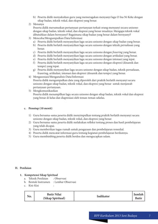 RPP Kurikulum 2013 Seni Budaya 7 
b) Peserta didik menyaksikan guru yang memeragakan menyanyi lagu O Ina Ni Keke dengan 
sikap badan, teknik vokal, dan ekspresi yang benar. 
2) Menanya 
Peserta didik merumuskan pertanyaan-pertanyaan terkait orang menyanyi secara unisono 
dengan sikap badan, teknik vokal, dan ekspresi yang benar misalnya: Mengapa teknik vokal 
dibutuhkan dalam bernyanyi? Bagaimana sikap badan yang benar dalam bernyanyi? 
3) Mencoba/Mengumpulkan Data/Informasi 
a) Peserta didik berlatih menyanyikan lagu secara unisono dengan sikap badan yang benar. 
b) Peserta didik berlatih menyanyikan lagu secara unisono dengan teknik pernafasan yang 
benar. 
c) Peserta didik berlatih menyanyikan lagu secara unisono dengan frasering yang benar. 
d) Peserta didik berlatih menyanyikan lagu secara unisono dengan artikulasi yang benar. 
e) Peserta didik berlatih menyanyikan lagu secara unisono dengan intonasi yang tepat. 
f) Peserta didik berlatih menyanyikan lagu secara unisono dengan ekspresi (dinamik dan 
tempo) yang tepat. 
g) Peserta didik menyanyikan lagu secara unisono dengan sikap badan, teknik pernafasan, 
frasering, artikulasi, intonasi dan ekspresi (dinamik dan tempo) yang benar. 
4) Mengasosiasi/Menganalisis Data/Informasi 
Peserta didik mengumpulkan data yang diperoleh dari praktik berlatih menyanyi secara 
unisono dengan sikap badan, teknik vokal, dan ekspresi yang benar untuk menjawab 
pertanyaan-pertanyaan. 
5) Mengkomunikasikan 
Peserta didik menampilkan lagu secara unisono dengan sikap badan, teknik vokal dan ekspresi 
yang benar di kelas dan diapresiasi oleh teman-teman sekelas. 
c. Penutup (10 menit) 
1) Guru bersama-sama peserta didik menyimpulkan tentang praktik berlatih menyanyi secara 
unisono dengan sikap badan, teknik vokal, dan ekspresi yang benar. 
2) Guru bersama-sama peserta didik melakukan refleksi tentang proses dan hasil pembelajaran 
yang telah dicapai. 
3) Guru memberikan tugas rumah untuk pengayaan dan pembelajaran remedial. 
4) Peserta didik mencatat informasi guru tentang kegiatan pembelajaran berikutnya. 
5) Guru membimbing peserta didik berdoa dan mengucapkan salam. 
H. Penilaian 
1. Kompetensi Sikap Spiritual 
a. Teknik Penilaian : Observasi 
b. Bentuk Instrumen : Lembar Observasi 
c. Kisi-Kisi : 
No. Butir Nilai 
(Sikap Spiritual) Indikator Jumlah 
Butir 
 