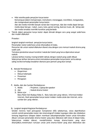  Nilai estetika pada penyajian karya teater 
Kemampuan dalam mempersepsi, memahami, menanggapi, merefleksi, menganalisis, 
dan mengevaluasi penampilan karya teater. 
Alat dan media memiliki banyak variasi dan macamnya. Alat dan media dapat berupa 
media dasar berupa : tubuh, suara, kata, gerak/acting, ilustrasi music, dll. Setiap alat 
dan media tersebut memiliki karakter yang berbeda 
 Teknik dalam penyajian karya teater dapat dimulai dengan cara yang sangat sederhana 
dan mudah dilakukan 
Prosedur: 
langkah-langkah membuat penyajian karya teater. 
Penampilan teater sederhana untuk ditampilkan di kelas. 
Pencarian ide untuk naskah dilakukan diawal atau dengan cara mencari naskah drama yang 
sudah jadi. 
Tentukan penokohan sesuai karakter/watak dari tokoh yang harus diperankan sesuai 
naskah. 
Lakukan latihan masing-masing terlebih dahulu dengan naskah yang sudah dibuat 
Selanjutnya latihan bersama untuk memadukan penampilan karya teater serta adanya 
saling koreksi terhadap kesalahan diantara para pemain yang akan tampil. 
E. Metode Pembelajaran 
 Eksperimen 
 Diskusi kelompok 
 Presentasi 
 Penugasan 
F. Media, Alat dan Sumber Pembelajaran 
1. Media : Projektor, Laptop dan speaker 
2. Alat : Naskah drama/teater 
3. Bahan ajar : 
Buku Paket Seni Budaya Kelas X, Buku-buku lain yang relevan, Informasi melalui 
internet, Hasil penampilan karya teater melalui media cetak dan internet, serta 
sumber lain yang relevan. 
G. Langkah-langkah Kegiatan Pembelajaran 
Setelah mereviu hasil pencapaian kompetensi (KD) sebelumnya, siswa diperlihatkan 
contoh-contoh penampilan teater dan sinematografi melalui tayangan video dan dijelaskan 
tentang bagaimana tahapan dalam membuat sebuahpenampilan teater untuk kemudian 
dibuat rumusan penampilan drama/teater yang akan dilakukan oleh siswa di depan kelas. 
Selanjutnya melalui diskusi, mendefinisikan konsep drama/teater yang akan 
ditampilkan,menemukan rumusan untuk jenis drama/teater yang akan dibawakan dan 
 