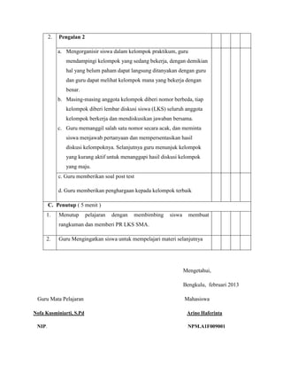 2.

Pengalan 2
a. Mengorganisir siswa dalam kelompok praktikum, guru
mendampingi kelompok yang sedang bekerja, dengan demikian
hal yang belum paham dapat langsung ditanyakan dengan guru
dan guru dapat melihat kelompok mana yang bekerja dengan
benar.
b. Masing-masing anggota kelompok diberi nomor berbeda, tiap
kelompok diberi lembar diskusi siswa (LKS) seluruh anggota
kelompok berkerja dan mendiskusikan jawaban bersama.
c. Guru memanggil salah satu nomor secara acak, dan meminta
siswa menjawab pertanyaan dan mempersentasikan hasil
diskusi kelompoknya. Selanjutnya guru menunjuk kelompok
yang kurang aktif untuk menanggapi hasil diskusi kelompok
yang maju.
c. Guru memberikan soal post test
d. Guru memberikan penghargaan kepada kelompok terbaik

C. Penutup ( 5 menit )
1.

Menutup

pelajaran

dengan

membimbing

siswa

membuat

rangkuman dan memberi PR LKS SMA.
2.

Guru Mengingatkan siswa untuk mempelajari materi selanjutnya

Mengetahui,
Bengkulu, februari 2013
Guru Mata Pelajaran
Nofa Kusminiarti, S.Pd
NIP.

Mahasiswa
Arino Haferinta
NPM.A1F009001

 