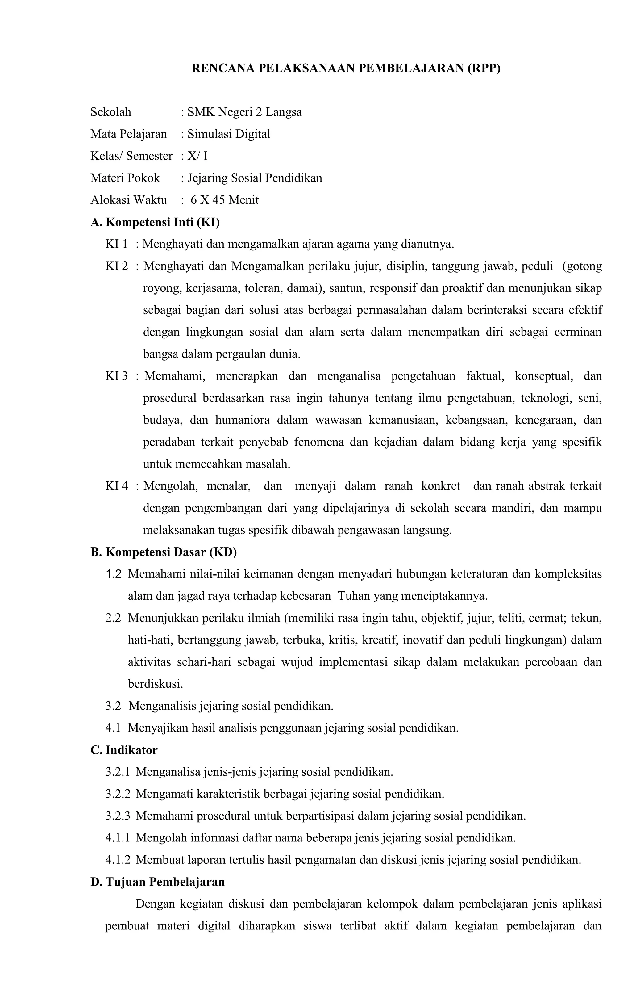 RENCANA PELAKSANAAN PEMBELAJARAN (RPP)
Sekolah : SMK Negeri 2 Langsa
Mata Pelajaran : Simulasi Digital
Kelas/ Semester : X/ I
Materi Pokok : Jejaring Sosial Pendidikan
Alokasi Waktu : 6 X 45 Menit
A. Kompetensi Inti (KI)
KI 1 : Menghayati dan mengamalkan ajaran agama yang dianutnya.
KI 2 : Menghayati dan Mengamalkan perilaku jujur, disiplin, tanggung jawab, peduli (gotong
royong, kerjasama, toleran, damai), santun, responsif dan proaktif dan menunjukan sikap
sebagai bagian dari solusi atas berbagai permasalahan dalam berinteraksi secara efektif
dengan lingkungan sosial dan alam serta dalam menempatkan diri sebagai cerminan
bangsa dalam pergaulan dunia.
KI 3 : Memahami, menerapkan dan menganalisa pengetahuan faktual, konseptual, dan
prosedural berdasarkan rasa ingin tahunya tentang ilmu pengetahuan, teknologi, seni,
budaya, dan humaniora dalam wawasan kemanusiaan, kebangsaan, kenegaraan, dan
peradaban terkait penyebab fenomena dan kejadian dalam bidang kerja yang spesifik
untuk memecahkan masalah.
KI 4 : Mengolah, menalar, dan menyaji dalam ranah konkret dan ranah abstrak terkait
dengan pengembangan dari yang dipelajarinya di sekolah secara mandiri, dan mampu
melaksanakan tugas spesifik dibawah pengawasan langsung.
B. Kompetensi Dasar (KD)
1.2 Memahami nilai-nilai keimanan dengan menyadari hubungan keteraturan dan kompleksitas
alam dan jagad raya terhadap kebesaran Tuhan yang menciptakannya.
2.2 Menunjukkan perilaku ilmiah (memiliki rasa ingin tahu, objektif, jujur, teliti, cermat; tekun,
hati-hati, bertanggung jawab, terbuka, kritis, kreatif, inovatif dan peduli lingkungan) dalam
aktivitas sehari-hari sebagai wujud implementasi sikap dalam melakukan percobaan dan
berdiskusi.
3.2 Menganalisis jejaring sosial pendidikan.
4.1 Menyajikan hasil analisis penggunaan jejaring sosial pendidikan.
C. Indikator
3.2.1 Menganalisa jenis-jenis jejaring sosial pendidikan.
3.2.2 Mengamati karakteristik berbagai jejaring sosial pendidikan.
3.2.3 Memahami prosedural untuk berpartisipasi dalam jejaring sosial pendidikan.
4.1.1 Mengolah informasi daftar nama beberapa jenis jejaring sosial pendidikan.
4.1.2 Membuat laporan tertulis hasil pengamatan dan diskusi jenis jejaring sosial pendidikan.
D. Tujuan Pembelajaran
Dengan kegiatan diskusi dan pembelajaran kelompok dalam pembelajaran jenis aplikasi
pembuat materi digital diharapkan siswa terlibat aktif dalam kegiatan pembelajaran dan
 