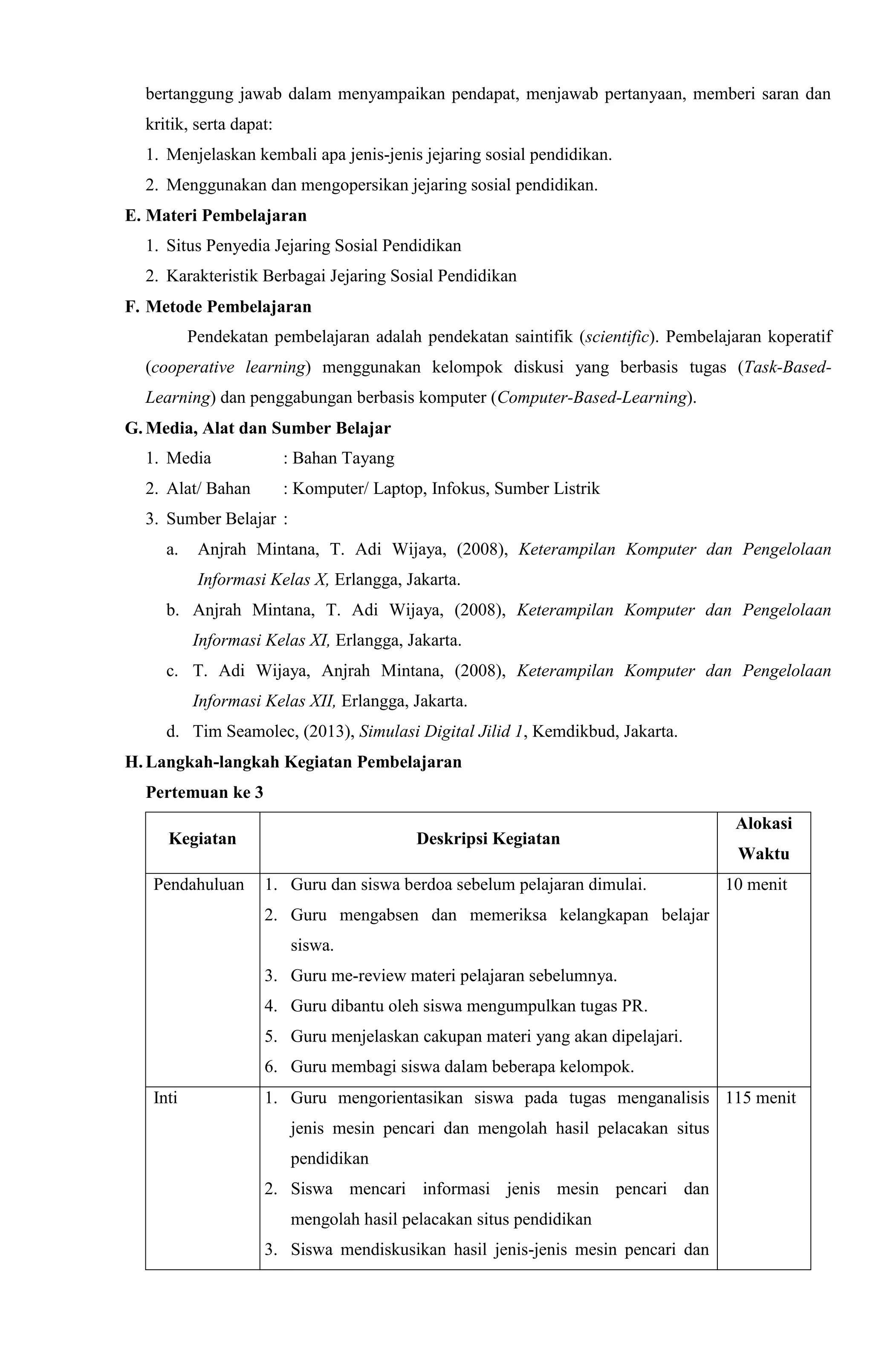 bertanggung jawab dalam menyampaikan pendapat, menjawab pertanyaan, memberi saran dan
kritik, serta dapat:
1. Menjelaskan kembali apa jenis-jenis jejaring sosial pendidikan.
2. Menggunakan dan mengopersikan jejaring sosial pendidikan.
E. Materi Pembelajaran
1. Situs Penyedia Jejaring Sosial Pendidikan
2. Karakteristik Berbagai Jejaring Sosial Pendidikan
F. Metode Pembelajaran
Pendekatan pembelajaran adalah pendekatan saintifik (scientific). Pembelajaran koperatif
(cooperative learning) menggunakan kelompok diskusi yang berbasis tugas (Task-Based-
Learning) dan penggabungan berbasis komputer (Computer-Based-Learning).
G. Media, Alat dan Sumber Belajar
1. Media : Bahan Tayang
2. Alat/ Bahan : Komputer/ Laptop, Infokus, Sumber Listrik
3. Sumber Belajar :
a. Anjrah Mintana, T. Adi Wijaya, (2008), Keterampilan Komputer dan Pengelolaan
Informasi Kelas X, Erlangga, Jakarta.
b. Anjrah Mintana, T. Adi Wijaya, (2008), Keterampilan Komputer dan Pengelolaan
Informasi Kelas XI, Erlangga, Jakarta.
c. T. Adi Wijaya, Anjrah Mintana, (2008), Keterampilan Komputer dan Pengelolaan
Informasi Kelas XII, Erlangga, Jakarta.
d. Tim Seamolec, (2013), Simulasi Digital Jilid 1, Kemdikbud, Jakarta.
H. Langkah-langkah Kegiatan Pembelajaran
Pertemuan ke 3
Kegiatan Deskripsi Kegiatan
Alokasi
Waktu
Pendahuluan 1. Guru dan siswa berdoa sebelum pelajaran dimulai.
2. Guru mengabsen dan memeriksa kelangkapan belajar
siswa.
3. Guru me-review materi pelajaran sebelumnya.
4. Guru dibantu oleh siswa mengumpulkan tugas PR.
5. Guru menjelaskan cakupan materi yang akan dipelajari.
6. Guru membagi siswa dalam beberapa kelompok.
10 menit
Inti 1. Guru mengorientasikan siswa pada tugas menganalisis
jenis mesin pencari dan mengolah hasil pelacakan situs
pendidikan
2. Siswa mencari informasi jenis mesin pencari dan
mengolah hasil pelacakan situs pendidikan
3. Siswa mendiskusikan hasil jenis-jenis mesin pencari dan
115 menit
 