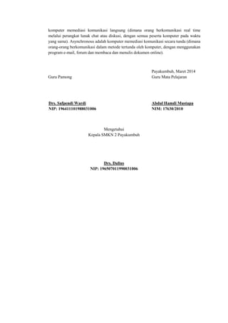 komputer memediasi komunikasi langsung (dimana orang berkomunikasi real time melalui perangkat lunak chat atau diskusi, dengan semua peserta komputer pada waktu yang sama). Asynchronous adalah komputer memediasi komunikasi secara tunda (dimana orang-orang berkomunikasi dalam metode tertunda oleh komputer, dengan menggunakan program e-mail, forum dan membaca dan menulis dokumen online). 
Payakumbuh, Maret 2014 Guru Pamong Guru Mata Pelajaran 
Drs. Safpendi Wardi Abdul Hamdi Mustapa 
NIP: 196411101988031006 NIM: 17630/2010 
Mengetahui Kepala SMKN 2 Payakumbuh 
Drs. Dalius NIP: 196507011990031006  