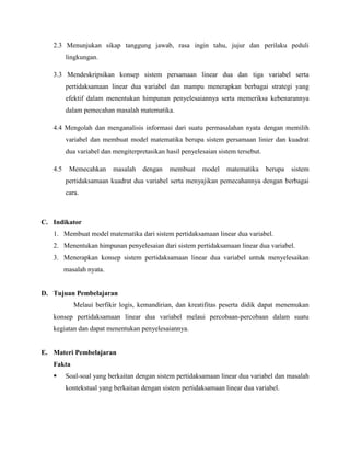 2.3 Menunjukan sikap tanggung jawab, rasa ingin tahu, jujur dan perilaku peduli
lingkungan.
3.3 Mendeskripsikan konsep sistem persamaan linear dua dan tiga variabel serta
pertidaksamaan linear dua variabel dan mampu menerapkan berbagai strategi yang
efektif dalam menentukan himpunan penyelesaiannya serta memeriksa kebenarannya
dalam pemecahan masalah matematika.
4.4 Mengolah dan menganalisis informasi dari suatu permasalahan nyata dengan memilih
variabel dan membuat model matematika berupa sistem persamaan linier dan kuadrat
dua variabel dan mengiterpretasikan hasil penyelesaian sistem tersebut.
4.5

Memecahkan

masalah

dengan

membuat

model

matematika

berupa

sistem

pertidaksamaan kuadrat dua variabel serta menyajikan pemecahannya dengan berbagai
cara.

C. Indikator
1. Membuat model matematika dari sistem pertidaksamaan linear dua variabel.
2. Menentukan himpunan penyelesaian dari sistem pertidaksamaan linear dua variabel.
3. Menerapkan konsep sistem pertidaksamaan linear dua variabel untuk menyelesaikan
masalah nyata.

D. Tujuan Pembelajaran
Melaui berfikir logis, kemandirian, dan kreatifitas peserta didik dapat menemukan
konsep pertidaksamaan linear dua variabel melaui percobaan-percobaan dalam suatu
kegiatan dan dapat menentukan penyelesaiannya.

E. Materi Pembelajaran
Fakta


Soal-soal yang berkaitan dengan sistem pertidaksamaan linear dua variabel dan masalah
kontekstual yang berkaitan dengan sistem pertidaksamaan linear dua variabel.

 