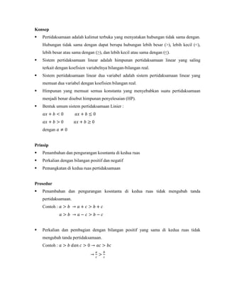 Konsep


Pertidaksamaan adalah kalimat terbuka yang menyatakan hubungan tidak sama dengan.
Hubungan tidak sama dengan dapat berupa hubungan lebih besar (>), lebih kecil (<),
lebih besar atau sama dengan (≥), dan lebih kecil atau sama dengan (≤).



Sistem pertidaksamaan linear adalah himpunan pertidaksamaan linear yang saling
terkait dengan koefisien variabelnya bilangan-bilangan real.



Sistem pertidaksamaan linear dua variabel adalah sistem pertidaksamaan linear yang
memuat dua variabel dengan koefisien bilangan real.



Himpunan yang memuat semua konstanta yang menyebabkan suatu pertidaksamaan
menjadi benar disebut himpunan penyelesaian (HP).



Bentuk umum sistem pertidaksamaan Linier :

dengan

Prinsip


Penambahan dan pengurangan kosntanta di kedua ruas



Perkalian dengan bilangan positif dan negatif



Pemangkatan di kedua ruas pertidaksamaan

Prosedur


Penambahan dan pengurangan kosntanta di kedua ruas tidak mengubah tanda
pertidaksamaan.
Contoh :



Perkalian dan pembagian dengan bilangan positif yang sama di kedua ruas tidak
mengubah tanda pertidaksamaan.
Contoh :

 