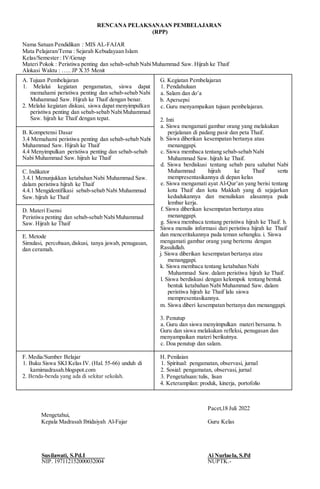 RENCANA PELAKSANAAN PEMBELAJARAN
(RPP)
Nama Satuan Pendidikan : MIS AL-FAJAR
Mata Pelajaran/Tema : Sejarah Kebudayaan Islam
Kelas/Semester : IV/Genap
Materi Pokok : Peristiwa penting dan sebab-sebab NabiMuhammad Saw. Hijrah ke Thaif
Alokasi Waktu : ….. JP X35 Menit
A. Tujuan Pembelajaran
1. Melalui kegiatan pengamatan, siswa dapat
memahami peristiwa penting dan sebab-sebab Nabi
Muhammad Saw. Hijrah ke Thaif dengan benar.
2. Melalui kegiatan diskusi, siswa dapat menyimpulkan
peristiwa penting dan sebab-sebab NabiMuhammad
Saw. hijrah ke Thaif dengan tepat.
G. Kegiatan Pembelajaran
1. Pendahuluan
a. Salam dan do’a
b. Apersepsi
c. Guru menyampaikan tujuan pembelajaran.
2. Inti
a. Siswa mengamati gambar orang yang melakukan
perjalanan di padang pasir dan peta Thaif.
b. Siswa diberikan kesempatan bertanya atau
menanggapi.
c. Siswa membaca tentang sebab-sebab Nabi
Muhammad Saw. hijrah ke Thaif.
d. Siswa berdiskusi tentang sebab para sahabat Nabi
Muhammad hijrah ke Thaif serta
mempresentasikannya di depan kelas
e. Siswa mengamati ayat Al-Qur’an yang berisi tentang
kota Thaif dan kota Makkah yang di sejajarkan
kedudukannya dan menuliskan alasannya pada
lembar kerja.
f. Siswa diberikan kesempatan bertanya atau
menanggapi.
g. Siswa membaca tentang peristiwa hijrah ke Thaif. h.
Siswa menulis informasi dari peristiwa hijrah ke Thaif
dan menceritakannya pada teman sebangku. i. Siswa
mengamati gambar orang yang bertemu dengan
Rasulullah.
j. Siswa diberikan kesempatan bertanya atau
menanggapi.
k. Siswa membaca tentang ketabahan Nabi
Muhammad Saw. dalam peristiwa hijrah ke Thaif.
l. Siswa berdiskusi dengan kelompok tentang bentuk
bentuk ketabahan Nabi Muhammad Saw. dalam
peristiwa hijrah ke Thaif lalu siswa
mempresentasikannya.
m. Siswa diberi kesempatan bertanya dan menanggapi.
3. Penutup
a. Guru dan siswa menyimpulkan materi bersama. b.
Guru dan siswa melakukan refleksi, penugasan dan
menyampaikan materi berikutnya.
c. Doa penutup dan salam.
B. Kompetensi Dasar
3.4 Memahami peristiwa penting dan sebab-sebab Nabi
Muhammad Saw. Hijrah ke Thaif
4.4 Menyimpulkan peristiwa penting dan sebab-sebab
Nabi Muhammad Saw. hijrah ke Thaif
C. Indikator
3.4.1 Menunjukkan ketabahan Nabi Muhammad Saw.
dalam peristiwa hijrah ke Thaif
4.4.1 Mengidentifikasi sebab-sebab Nabi Muhammad
Saw. hijrah ke Thaif
D. Materi Esensi
Peristiwa penting dan sebab-sebab NabiMuhammad
Saw. Hijrah ke Thaif
E. Metode
Simulasi, percobaan,diskusi, tanya jawab, penugasan,
dan ceramah.
F. Media/Sumber Belajar
1. Buku Siswa SKI Kelas IV. (Hal. 55-66) unduh di
kamimadrasah.blogspot.com
2. Benda-benda yang ada di sekitar sekolah.
H. Penilaian
1. Spiritual: pengamatan, observasi, jurnal
2. Sosial: pengamatan, observasi, jurnal
3. Pengetahuan:tulis, lisan
4. Keterampilan: produk, kinerja, portofolio
Pacet,18 Juli 2022
Mengetahui,
Kepala Madrasah Ibtidaiyah Al-Fajar Guru Kelas
Susilawati, S.Pd.I Ai Nurlaela, S.Pd
NIP. 197112152000032004 NUPTK.-
 