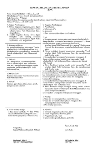 RENCANA PELAKSANAAN PEMBELAJARAN
(RPP)
Nama Satuan Pendidikan : MIS AL-FAJAR
Mata Pelajaran/Tema : Sejarah Kebudayaan Islam
Kelas/Semester : IV/Genap
Materi Pokok : Keadaan masyarakat Yatsrib sebelum hijrah Nabi Muhammad Saw
Alokasi Waktu : ….. JP X35 Menit
A. Tujuan Pembelajaran
1. Melalui kegiatan pengamatan, siswa dapat
memahami keadaan masyarakat Yatsrib
sebelum hijrah Nabi Muhammad Saw.
dengan benar.
2. Melalui kegiatan diskusi, siswa dapat
meringkas teks tentang keadaan
masyarakat Yatsrib sebelum hijrah Nabi
Muhammad Saw. dengan tepat.
G. Kegiatan Pembelajaran
1. Pendahuluan
a. Salam dan do’a
b. Apersepsi
c. Guru menyampaikan tujuan pembelajaran.
2. Inti
a. Siswa mengamati gambar orang yang menyembah berhala. b.
Siswa diberikan kesempatan bertanya atau menanggapi. c. Siswa
membaca tentang kepercayaan masyarakat Yasrib
sebelum hijrah Nabi Muhammad Saw., agama Yahudi, agama
Nasrani, dan kepercayaan kepada benda-benda dan kekuatan
alam.
d. Siswa berdiskusi tentang kepercayaan masyarakat Yasrib
sebelum hijrah Nabi Muhammad Saw. dan menuliskannya
pada lembar kerja.
e. Siswa diberikan kesempatan bertanya atau menanggapi. f.
Siswa membaca tentang kondisi sosial masyarakat Yasrib
sebelum hijrah Nabi Muhammad Saw., suku Aus dan Kazraj,
suku Yahudi.
g. Siswa berdiskusi tentang kondisi sosial masyarakat Yasrib
sebelum hijrah Nabi Muhammad Saw. dan menuliskannya
pada lembar kerja.
h. Siswa diberikan kesempatan bertanya atau menanggapi. i.
Siswa memperhatikan Ayat Al-Qur’an tentang Janji Bani Israil
lalu menuliskan jawaban sesuaipertanyaan pada lembar kerja. j.
Siswa mengamati gambar pohon kurma dan orang yang
bertransaksi/berdagang.
k. Siswa diberikan kesempatan bertanya atau menanggapi. l.
Siswa membaca tentang kondisi ekonomi masyarakat Yasrib
sebelum hijrah Nabi Muhammad Saw..
m. Siswa berdiskusi dengan kelompok tentang kondisi ekonomi
masyarakat Yasrib sebelum hijrah Nabi Muhammad Saw. lalu
siswa mempresentasikannya.
n. Siswa diberi kesempatan bertanya dan menanggapi.
3. Penutup
a. Guru dan siswa menyimpulkan materi bersama.
b. Guru dan siswa melakukan refleksi, penugasan dan
menyampaikan materi berikutnya.
c. Doa penutup dan salam.
B. Kompetensi Dasar
3.6 Memahami keadaan masyarakat Yatsrib
sebelum hijrah Nabi Muhammad Saw. 4.6
Meringkas teks tentang keadaan masyarakat
Yatsrib sebelum hijrah Nabi Muhammad
Saw.
C. Indikator
3.6.1 Menjelaskan keadaan masyarakat
Yasrib sebelum hijrah Nabi Muhammad
Saw. 4.6.1 Menyebutkan mata pencaharian
masyarakat Yasrib sebelum hijrah Nabi
Muhammad Saw.
D. Materi Esensi
Keadaan masyarakat Yatsrib sebelum hijrah
Nabi Muhammad Saw
E. Metode
Simulasi, percobaan,diskusi, tanya jawab,
penugasan, dan ceramah.
F. Media/Sumber Belajar
1. Buku Siswa SKI Kelas IV. (Hal. 79-90)
unduh di kamimadrasah.blogspot.com 2.
Benda-benda yang ada di sekitar sekolah.
H. Penilaian
1. Spiritual: pengamatan, observasi, jurnal
2. Sosial: pengamatan, observasi, jurnal
3. Pengetahuan:tulis, lisan
4. Keterampilan: produk, kinerja, portofolio
Pacet,18 Juli 2022
Mengetahui,
Kepala Madrasah Ibtidaiyah Al-Fajar Guru Kelas
Susilawati, S.Pd.I Ai Nurlaela, S.Pd
NIP. 197112152000032004 NUPTK.-
 