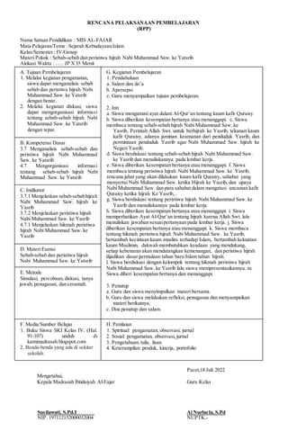 RENCANA PELAKSANAAN PEMBELAJARAN
(RPP)
Nama Satuan Pendidikan : MIS AL-FAJAR
Mata Pelajaran/Tema : Sejarah Kebudayaan Islam
Kelas/Semester : IV/Genap
Materi Pokok : Sebab-sebab dan peristiwa hijrah Nabi Muhammad Saw. ke Yatsrib
Alokasi Waktu : ….. JP X35 Menit
A. Tujuan Pembelajaran
1. Melalui kegiatan pengamatan,
siswa dapat menganalisis sebab
sebab dan peristiwa hijrah Nabi
Muhammad Saw. ke Yatsrib
dengan benar.
2. Melalui kegiatan diskusi, siswa
dapat mengorganisasi informasi
tentang sebab-sebab hijrah Nabi
Muhammad Saw. ke Yatsrib
dengan tepat.
G. Kegiatan Pembelajaran
1. Pendahuluan
a. Salam dan do’a
b. Apersepsi
c. Guru menyampaikan tujuan pembelajaran.
2. Inti
a. Siswa mengamati ayat dalam Al-Qur’an tentang kaum kafir Quraisy.
b. Siswa diberikan kesempatan bertanya atau menanggapi. c. Siswa
membaca tentang sebab-sebab hijrah Nabi Muhammad Saw. ke
Yasrib, Perintah Allah Swt. untuk berhijrah ke Yasrib, tekanan kaum
kafir Quraisy, adanya jaminan keamanan dari penduduk Yasrib, dan
permintaan penduduk Yasrib agar Nabi Muhammad Saw. hijrah ke
Negeri Yasrib.
d. Siswa berdiskusi tentang sebab-sebab hijrah Nabi Muhammad Saw.
ke Yasrib dan menuliskannya pada lembar kerja.
e. Siswa diberikan kesempatan bertanya atau menanggapi. f. Siswa
membaca tentang peristiwa hijrah Nabi Muhammad Saw. ke Yasrib,
rencana jahat yang akan dilakukan kaum kafir Quraisy, sahabat yang
menyertai Nabi Muhammad Saw. ketika Hijrah ke Yasrib, dan upaya
Nabi Muhammad Saw. dan para sahabat dalam mengatasi ancaman kafir
Quraisy ketika hijrah Ke Yasrib, .
g. Siswa berdiskusi tentang peristiwa hijrah Nabi Muhammad Saw. ke
Yasrib dan menuliskannya pada lembar kerja.
h. Siswa diberikan kesempatan bertanya atau menanggapi. i. Siswa
memperhatikan Ayat Al-Qur’an tentang hijrah karena Allah Swt. lalu
menuliskan jawaban sesuaipertanyaan pada lembar kerja. j. Siswa
diberikan kesempatan bertanya atau menanggapi. k. Siswa membaca
tentang hikmah peristiwa hijrah Nabi Muhammad Saw. ke Yasrib,
bertambah kecintaan kaum muslim terhadap Islam, bertambah kekuatan
kaum Muslimin, dakwah membutuhkan keadaan yang mendukung,
setiap kebenaran akan mendatangkan kemenangan, dan peristiwa hijrah
dijadikan dasar permulaan tahun baru Islam tahun hijrah.
l. Siswa berdiskusi dengan kelompok tentang hikmah peristiwa hijrah
Nabi Muhammad Saw. ke Yasrib lalu siswa mempresentasikannya. m.
Siswa diberi kesempatan bertanya dan menanggapi.
3. Penutup
a. Guru dan siswa menyimpulkan materi bersama.
b. Guru dan siswa melakukan refleksi, penugasan dan menyampaikan
materi berikutnya.
c. Doa penutup dan salam.
B. Kompetensi Dasar
3.7 Menganalisis sebab-sebab dan
peristiwa hijrah Nabi Muhammad
Saw. ke Yatsrib
4.7 Mengorganisasi informasi
tentang sebab-sebab hijrah Nabi
Muhammad Saw. ke Yatsrib
C. Indikator
3.7.1 Menjelaskan sebab-sebabhijrah
Nabi Muhammad Saw. hijrah ke
Yasrib
3.7.2 Menjelaskan peristiwa hijrah
Nabi Muhammad Saw. ke Yasrib
4.7.1 Menjelaskan hikmah peristiwa
hijrah Nabi Muhammad Saw. ke
Yasrib
D. Materi Esensi
Sebab-sebab dan peristiwa hijrah
Nabi Muhammad Saw. ke Yatsrib
E. Metode
Simulasi, percobaan,diskusi, tanya
jawab, penugasan, dan ceramah.
F. Media/Sumber Belajar
1. Buku Siswa SKI Kelas IV. (Hal.
91-107) unduh di
kamimadrasah.blogspot.com
2. Benda-benda yang ada di sekitar
sekolah.
H. Penilaian
1. Spiritual: pengamatan, observasi, jurnal
2. Sosial: pengamatan, observasi, jurnal
3. Pengetahuan:tulis, lisan
4. Keterampilan: produk, kinerja, portofolio
Pacet,18 Juli 2022
Mengetahui,
Kepala Madrasah Ibtidaiyah Al-Fajar Guru Kelas
Susilawati, S.Pd.I Ai Nurlaela, S.Pd
NIP. 197112152000032004 NUPTK.-
 