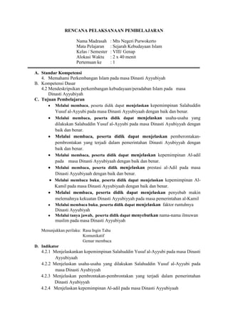 RENCANA PELAKSANAAN PEMBELAJARAN
Nama Madrasah : Mts Negeri Purwokerto
Mata Pelajaran : Sejarah Kebudayaan Islam
Kelas / Semester : VIII/ Genap
Alokasi Waktu : 2 x 40 menit
Pertemuan ke : 1
A. Standar Kompetensi
4. Memahami Perkembangan Islam pada masa Dinasti Ayyubiyah
B. Kompetensi Dasar
4.2 Mendeskripsikan perkembangan kebudayaan/peradaban Islam pada masa
Dinasti Ayyubiyah
C. Tujuan Pembelajaran
Melalui membaca, peserta didik dapat menjelaskan kepemimpinan Salahuddin
Yusuf al-Ayyubi pada masa Dinasti Ayyubiyaah dengan baik dan benar.
Melalui membaca, peserta didik dapat menjelaskan usaha-usaha yang
dilakukan Salahuddin Yusuf al-Ayyubi pada masa Dinasti Ayubiyyah dengan
baik dan benar.
Melalui membaca, peserta didik dapat menjelaskan pemberontakan-
pembrontakan yang terjadi dalam pemerintahan Dinasti Ayubiyyah dengan
baik dan benar.
Melalui membaca, peserta didik dapat menjelaskan kepemimpinan Al-adil
pada masa Dinasti Ayyubiyaah dengan baik dan benar.
Melalui membaca, peserta didik menjelaskan prestasi al-Adil pada masa
Dinasti Ayyubiyaah dengan baik dan benar.
Melalui membaca buku, peserta didik dapat menjelaskan kepemimpinan Al-
Kamil pada masa Dinasti Ayyubiyaah dengan baik dan benar.
Melalui membaca, peserta didik dapat menjelaskan penyebab makin
melemahnya kekuatan Dinasti Ayyubiyyah pada masa pemerintahan al-Kamil
Melalui membaca buku, peserta didik dapat menjelaskan faktor runtuhnya
Dinasti Ayyubiyah
Melalui tanya jawab, peserta didik dapat menyebutkan nama-nama ilmuwan
muslim pada masa Dinasti Ayyubiyah
Menunjukkan perilaku: Rasa Ingin Tahu
Komunikatif
Gemar membaca
D. Indikator
4.2.1 Menjelaskankan kepemimpinan Salahuddin Yusuf al-Ayyubi pada masa Dinasti
Ayyubiyaah
4.2.2 Menjelaskan usaha-usaha yang dilakukan Salahuddin Yusuf al-Ayyubi pada
masa Dinasti Ayubiyyah
4.2.3 Menjelaskan pembrontakan-pembrontakan yang terjadi dalam pemerintahan
Dinasti Ayubiyyah
4.2.4 Menjelaskan kepemimpinan Al-adil pada masa Dinasti Ayyubiyaah
 