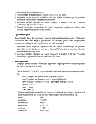 2. Bekerjasama dalam kegiatan kelompok.
3. Toleran terhadap proses pemecahan masalah yang berbeda dan kreatif.
4. Menjelaskan kembali pengertian fungsi trigonometri pada segitiga siku-siku dengan menggunakan
istilah absis, ordinat, dan jari-jari pada sumbu koordinat.
5. Menyatakan kembali hubungan nilai fungsi trigonometri di kuadran II, III, dan IV dengan
perbandingan trigonometri di kuadran I.
6. Terampil menerapkan konsep/prinsip dan strategi pemecahan masalah yang relevan yang
berkaitan dengan nilai fungsi di berbagai kuadran.
D. Tujuan Pembelajaran
Dengan kegiatan diskusi dan pembelajaran kelompok dalam pembelajaran trigonometri inii diharapkan
siswa terlibat aktif dalam kegiatan pembelajaran dan bertanggungjawab dalam menyampaikan
pendapat, menjawab pertanyaan, memberi saran dan kritik, serta dapat
1. Menjelaskan kembali pengertian fungsi trigonometri pada segitiga siku-siku dengan menggunakan
istilah absis, ordinat, dan jari-jari pada sumbu koordinat kartesius secara tepat, sistematis, dan
menggunakan simbol yang benar.
2. Menyatakan kembali hubungan nilai fungsi trigonometri di kuadran II, III, dan IV dengan
perbandingan trigonometri di kuadran I secara tepat dan kreatif.
E. Materi Matematika
1. Mengingat kembali mengenai perbandingan trigonometri, fungsi trigonometri, besar sudut (tumpul
dan refleks), dan koordinat kartesian.
Dengan domain { : 0o 90o}, fungsi trigonometri didefinisikan lewat perbandingan trigonometri,
sbb.
sin  = (panjang sisi di depan sudut ) / panjang hipotenusa
cos  = (panjang sisi di samping sudut ) / panjang hipotenusa
tan  = (panjang sisi di depan sudut ) / (panjang sisi di samping sudut )
sec  = 1/cos 
csc  = 1/sin 
cot  = 1/tan 
Sudut telah didefinisikan sebagai bangun geometri yang dibentuk oleh dua sinar bertitik pangkal
sama. Dengan definisi tsb, dikenal beberapa macam sudut berdasarkan besarnya, sbb.
sudut nol
:
 = 0o
sudut lancip
:
0o 90o
sudut siku-siku:
:
 = 90o
sudut tumpul
:
90o 180o
sudut lurus
:
 = 180o
sudut refleks
:
180o 360o

 