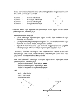 Bidang datar berdasarkan sistem koordinat kartesian terbagi ke dalam 4 region/daerah: kuadran
I, kuadran II, kuadran III, dan kuadran IV.
Kuadran I
Kuadran II
Kuadran III
Kuadran IV

:
:
:
:

absis dan ordinat positif
absis negatif, ordinat positif
absis dan ordinat negatif
absis positif, ordinat negatif

II

I

III

IV

2. Perluasan definisi fungsi trigonometri dari perbandingan sisi-sisi segitiga siku-siku menjadi
perbandingan absis, ordinat dan jari-jari.
Beberapa pertanyaan penggugah:
 Apakah perbandingan trigonometri pada segitiga siku-siku, dapat mendefinisikan fungsi
trigonometri untuk sudut 90o?
 Apakah perbandingan trigonometri pada segitiga siku-siku, juga dapat mendefinisikan fungsi
trigonometri untuk sudut di atas 90o, misalnya kosinus dari 120o?
 Dapatkah kita memperluas definisi fungsi trigonometri menggunakan cara lain (yang tidak
bertentangan dengan definisi perbandingan trigonomeri pada segitiga siku-siku)?
Jika titik sudut ditempatkan pada titik pusat sumbu koordinat kartesian dan salah satu kaki sudut
berimpit dengan sumbu x positif, serta daerah interior sudut terletak pada kuadran I maka posisi
yang demikian disebut posisi standar (baku) sudut tsb.
Pada posisi standar maka perbandingan sisi-sisi pada segitiga siku-siku dapat diganti menjadi
perbandingan absis, ordinat dan jari-jari.
panjang sisi di depan sudut diganti menjadi ordinat
panjang sisi di samping sudut diganti menjadi absis
hipotenusa segitiga siku-siku diganti menjadi jari-jari
Jadi,
sin  = ordinat / jari-jari
cos  = absis / jari-jari
tan  = ordinat / absis
P(x,y)

c

b



r

a


O

 