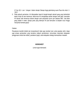2,7.tan (2t) + cos t dengan t dalam derajat. Berapa tinggi gelombang suara Paus tsb untuk t =
120o?
5. Pada sebuah permainan, Ari ditempatkan tepat di tengah-tengah sebuah gang yang bertembok
tepat di tepi kiri dan kanannya. Mula-mula Ari menghadap searah dengan arah jalan, kemudian
Ari diputar oleh temannya searah dengan arah perputaran jarum jam sebesar 660 o. Jika lebar
gang adalah 4 meter, berapa jarak yang ditempuh Ari jika kemudian ia berjalan lurus hingga
menyentuh tembok gang?
Catatan:
Penyekoran bersifat holistik dan komprehensif, tidak saja memberi skor untuk jawaban akhir, tetapi
juga proses pemecahan yang terutama meliputi pemahaman, komunikasi matematis (ketepatan
penggunaan simbol dan istilah), penalaran (logis), serta ketepatan strategi memecahkan masalah.

WORKSHEET
(untuk tugas kelompok)

 