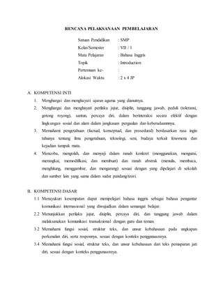 RENCANA PELAKSANAAN PEMBELAJARAN
Satuan Pendidikan : SMP
Kelas/Semester : VII / 1
Mata Pelajaran : Bahasa Inggris
Topik : Introduction
Pertemuan ke- :
Alokasi Waktu : 2 x 4 JP
A. KOMPETENSI INTI
1. Menghargai dan menghayati ajaran agama yang dianutnya.
2. Menghargai dan menghayati perilaku jujur, disiplin, tanggung jawab, peduli (toleransi,
gotong royong), santun, percaya diri, dalam berinteraksi secara efektif dengan
lingkungan sosial dan alam dalam jangkauan pergaulan dan keberadaannnya.
3. Memahami pengetahuan (factual, konseptual, dan prosedural) berdasarkan rasa ingin
tahunya tentang ilmu pengetahuan, teknologi, seni, budaya terkait fenomena dan
kejadian tampak mata.
4. Mencoba, mengolah, dan menyaji dalam ranah konkret (menggunakan, mengurai,
merangkai, memodifikasi, dan membuat) dan ranah abstrak (menulis, membaca,
menghitung, menggambar, dan mengarang) sesuai dengan yang dipelajari di sekolah
dan sumber lain yang sama dalam sudut pandang/teori.
B. KOMPETENSI DASAR
1.1 Mensyukuri kesempatan dapat mempelajari bahasa inggris sebagai bahasa pengantar
komunikasi internasional yang diwujudkan dalam semangat belajar.
2.2 Menunjukkan perilaku jujur, disiplin, percaya diri, dan tanggung jawab dalam
melaksanakan komunikasi transaksional dengan guru dan teman.
3.2 Memahami fungsi sosial, struktur teks, dan unsur kebahasaan pada ungkapan
perkenalan diri, serta responnya, sesuai dengan konteks penggunaannya.
3.4 Memahami fungsi sosial, struktur teks, dan unsur kebahasaan dari teks pemaparan jati
diri, sesuai dengan konteks penggunaannya.
 