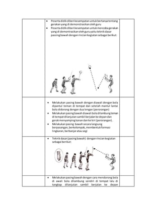  Pesertadidikdiberikesempatanuntukbertanyatentang
gerakanyang di demonstrasikanolehguru
 Pesertadidikdiberikesempatanuntukmencobagerakan
yang di demontrasikanolehguruyaituteknikdasar
passingbawah denganrinciankegiatansebagai berikut:
 Melakukan pasing bawah dengan diawali dengan bola
dipantul teman di tempat dan setelah mantul lantai
bola didorong dengan dua lengan (perorangan)
 Melakukanpasingbawahdiawali boladilambungteman
di tempatdilanjutansambil berjalanke depandan
gerakmenyampingkanandanke kiri (perorangan) .
 Melakukanpasing bawahsecaralangsung
berpasangan,berkelompok,membentukformasi
lingkaran,berbanjaratausegi
 Teknikdasar(pasingbawah) denganrinciankegiatan
sebagai berikut:
 Melakukanpasingbawahdengan cara mendorong bola
di awali bola dilambung sendiri di tempat lalu di
tangkap dilanjutan sambil berjalan ke depan
 
