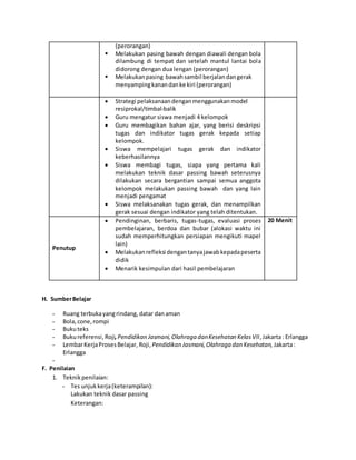 (perorangan)
 Melakukan pasing bawah dengan diawali dengan bola
dilambung di tempat dan setelah mantul lantai bola
didorong dengan dua lengan (perorangan)
 Melakukanpasing bawahsambil berjalandangerak
menyampingkanandanke kiri (perorangan)
 Strategi pelaksanaandenganmenggunakanmodel
resiprokal/timbal-balik
 Guru mengatur siswa menjadi 4 kelompok
 Guru membagikan bahan ajar, yang berisi deskripsi
tugas dan indikator tugas gerak kepada setiap
kelompok.
 Siswa mempelajari tugas gerak dan indikator
keberhasilannya
 Siswa membagi tugas, siapa yang pertama kali
melakukan teknik dasar passing bawah seterusnya
dilakukan secara bergantian sampai semua anggota
kelompok melakukan passing bawah dan yang lain
menjadi pengamat
 Siswa melaksanakan tugas gerak, dan menampilkan
gerak sesuai dengan indikator yang telah ditentukan.
Penutup
 Pendinginan, berbaris, tugas-tugas, evaluasi proses
pembelajaran, berdoa dan bubar (alokasi waktu ini
sudah memperhitungkan persiapan mengikuti mapel
lain)
 Melakukanrefleksi dengantanyajawabkepadapeserta
didik
 Menarik kesimpulan dari hasil pembelajaran
20 Menit
H. SumberBelajar
- Ruang terbukayangrindang,datar danaman
- Bola,cone,rompi
- Bukuteks
- Bukureferensi,Roji,Pendidikan Jasmani,Olahraga danKesehatan KelasVII,Jakarta: Erlangga
- LembarKerjaProsesBelajar, Roji,Pendidikan Jasmani,Olahraga dan Kesehatan, Jakarta:
Erlangga
-
F. Penilaian
1. Teknikpenilaian:
- Tes unjukkerja(keterampilan):
Lakukan teknik dasar passing
Keterangan:
 