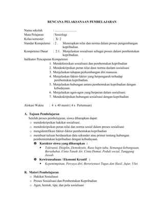 RENCANA PELAKSANAAN PEMBELAJARAN
Nama sekolah : ...........................
Mata Pelajaran : Sosiologi
Kelas/semester : X/ 2
Standar Kompetensi : 2 . Menerapkan nilai dan norma dalam proses pengembangan
kepribadian.
Kompetensi Dasar : 2.1. Menjelaskan sosialisasi sebagai proses dalam pembentukan
kepribadian.
Indikator Pencapaian Kompetensi :
1. Mendefenisikan sosialisasi dan pembentukan kepribadian
2. Mendeskripsikan peran nilai dasn norma daslam sosialisasi
3. Menjelaskan tahapan perkembangan diri manusia.
4. Menjelaskan faktor-faktor yang berpengaruh terhadap
pembentukan kepribadian.
5. Menjelaskan hubungan antara pembentukan kepribadian dengan
kebudayaan.
6. Menjelaskan agen-agen yang berperan dalam sosialisasi.
7. Mendeskripsikan hubungan sosialisasi dengan kepribadian
Alokasi Waktu : 4 x 40 menit ( 4 x Pertemuan)
A. Tujuan Pembelajaran
Setelah proses pembelajaran, siswa diharapkan dapat:
o mendeskripsikan hakikat sosialisasi.
o mendeskripsikan peran nilai dan norma sosial dalam proses sosialisasi
o mengidentifikasi faktor-faktor pembentukan kepribadian
o membuat tulisan berdasarkan data sekunder atau primer tentang hubungan
pembententukan kepribadian dengan kebudayaan.
 Karakter siswa yang diharapkan :
 Toleransi, Disiplin, Demokratis, Rasa Ingin tahu, Semangat kebangsaan,
Bersahabat, Cinta Tanah Air, Cinta Damai, Peduli social, Tanggung
Jawab.
 Kewirausahaan / Ekonomi Kreatif :
 Kepemimpinan, Percaya diri, Berorientasi Tugas dan Hasil, Jujur, Ulet.
B. Materi Pembelajaran
o Hakikat Sosialiassi
o Proses Sosialisasi dan Pembentukan Kepribadian
o Agen, bentuk, tipe, dan pola sosialisasi
 