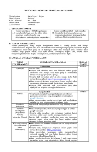 RENCANA PELAKSANAAN PEMBELAJARAN DARING
Nama Sekolah : SMA Negeri 1 Torjun
Mata Pelajaran : Sosiologi
Kelas / Semester : XII / Ganjil
Materi Pokok : Perubahan sosial
Alokasi Waktu : 120 Menit
A. KOMPETENSIDASAR
Kompetensi dasar ( KD ) Pengetahuan Kompetensi Dasar ( KD ) Keterampilan
3.1. Memahami berbagai jenis dan faktor-faktor
perubahan sosial serta akibat yang
ditimbulkannya dalam kehidupan masyarakat. .
4.1. Menalar berdasarkan pemahaman dari
pengamatan dan diskusi tentang perubahan
sosial dan akibat yang ditimbulkannya
B. TUJUAN PEMBELAJARAN
Melalui pembelajaran daring dengan menggunakan model e- learning peserta didik mampu
Memformulasikan pengaruh torsi pada sebuah benda dalam kaitannya dengan gerak rotasi benda dengan
menggunakan bahan-bahan yang ada di lingkungan sekitar atau perangkat lunak computer dalam
kelompok kerja proyek berupa video serta melatih kemampuan berpikir kritis, kreatif, dalam
mengembangkan karakter disiplin, sikap ingin tahu, dan kemampuan literasi digital.
C. LANGKAH-LANGKAH PEMBELAJARAN
TAHAP
PEMBELAJARAN
KEGIATAN PEMBELAJARAN ALOKASI
WAKTU
Pendahuluan 10 Menit
Apersepsi Sebelum BDR
Peserta didik dihimbau untuk men download aplikasi google
classroom serta mengisi kode kelas yang di informasikan
melalui whatsapp group (WA graup).
Peserta didik melakukan check-in atau mengisi daftar hadir
melalui laman/ aplikasi https://classroom.google.com
Guru mengawali kegiatan pembelajaran dengan memberi salam
menanyakan kabar peserta didik dan kesiapan untuk belajar
Peserta didik menyimak topik pembelajaran yang akan
dipelajari hari ini yakni tentang perubahan sosial.
Kegiatan Inti 95 Menit
Motivasi Peserta didik menelaah tujuan pembelajaran dan indikator
pencapaian kompetensi yang di sampaikan melalui aplikasi
google classroom.
Guru menyampaikan manfaat mempelajari topik pembelajaran
pada hari itu serta kaitannya dalam kehidupan nyata
Stimulation
(stimulasi)
Peserta didik mengamati perubahan sosial yang didorong melalui
video
Individual
Investigation
(Penyelidikan
Mandiri)
 Guru membagikan link short artikel yang di unggah di aplikasi
google classroom
 Peserta didik menelusuri dan melakukan kegiatan literasi
membaca artikel secara mandiri tentang perubahan sosial
Interaction (Diskusi) Peserta didik berdiskusi, memberikan saran dan tanggapan
mengenai materi gejala sosial dan fungsi sosiologi dalam
mengakaji berbagai perubahan sosial.
Watching Learning
Video (Menonton
Video
Pembelajaran)
 Guru memberikan handout atau bahan bacaan mengenai materi
perubahan sosial
 Peserta didik menyaksikan penjelasan materi gejala sosial
melalui laman/aplikasi http://,.youtube.com
 Guru memberikan kesempatan untuk mengodentifikasi
sebanyak mungkin hal yang belum dipahami dalam bentuk
pertanyaan faktual hingga hipotetik
 Guru memberikan lembar kerja berupa 5 soal essay tentang
perubahan sosial yang dikumpulkan dalam bentuk capture
 