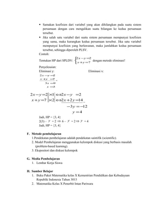  Samakan koefisien dari variabel yang akan dihilangkan pada suatu sistem
persamaan dengan cara mengalikan suatu bilangan ke kedua persamaan
tersebut.
 Jika salah satu variabel dari suatu sistem persamaan mempunyai koefisien
yang sama, maka kurangkan kedua persamaan tersebut. Jika satu variabel
mempunyai koefisien yang berlawanan, maka jumlahkan kedua persamaan
tersebut, sehingga diperoleh PLSV.
Contoh:
Tentukan HP dari SPLDV:



=+
=−
7
22
yx
yx
dengan metode eliminasi!
Penyelesaian:
Eliminasi y: Eliminasi x:
3
93
7
22
=
=
=+
=−
+
x
x
yx
yx
4
123
1422
22
2
1
7
22
=
−=−
=+
=−
⇔
⇔
×
×
=+
=−
−
y
y
yx
yx
yx
yx
Jadi, HP = {3, 4}
2(3) – y = 2 ⇒ 6 – y = 2⇒ y = 4
Jadi, HP = {3, 4}
F. Metode pembelajaran
1.Pendekatan pembelajaran adalah pendekatan saintifik (scientific).
2. Model Pembelajaran menggunakan kelompok diskusi yang berbasis masalah
(problem-based learning).
3. Ekspositori dan diskusi kelompok
G. Media Pembelajaran
1. Lembar Kerja Siswa
H. Sumber Belajar
1. Buku Paket Matematika kelas X Kementrian Pendidikan dan Kebudayaan
Republik Indonesia Tahun 3013
2. Matematika Kelas X Penerbit Intan Pariwara
 