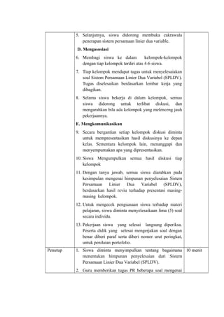 5. Selanjutnya, siswa didorong membuka cakrawala
penerapan sistem persamaan linier dua variable.
D. Mengasosiasi
6. Membagi siswa ke dalam kelompok-kelompok
dengan tiap kelompok terdiri atas 4-6 siswa.
7. Tiap kelompok mendapat tugas untuk menyelesaiakan
soal Sistem Persamaan Linier Dua Variabel (SPLDV).
Tugas diselesaikan berdasarkan lembar kerja yang
dibagikan.
8. Selama siswa bekerja di dalam kelompok, semua
siswa didorong untuk terlibat diskusi, dan
mengarahkan bila ada kelompok yang melenceng jauh
pekerjaannya.
E. Mengkomunikasikan
9. Secara bergantian setiap kelompok diskusi diminta
untuk mempresentasikan hasil diskusinya ke depan
kelas. Sementara kelompok lain, menanggapi dan
menyempurnakan apa yang dipresentasikan.
10. Siswa Mengumpulkan semua hasil diskusi tiap
kelompok
11. Dengan tanya jawab, semua siswa diarahkan pada
kesimpulan mengenai himpunan penyelesaian Sistem
Persamaan Linier Dua Variabel (SPLDV),
berdasarkan hasil reviu terhadap presentasi masing-
masing kelompok.
12. Untuk mengecek penguasaan siswa terhadap materi
pelajaran, siswa diminta menyelesaikaan lima (5) soal
secara individu.
13. Pekerjaan siswa yang selesai langsung diperiksa.
Peserta didik yang selesai mengerjakan soal dengan
benar diberi paraf serta diberi nomor urut peringkat,
untuk penilaian portofolio.
Penutup 1. Siswa diminta menyimpulkan tentang bagaimana
menentukan himpunan penyelesaian dari Sistem
Persamaan Linier Dua Variabel (SPLDV).
2. Guru memberikan tugas PR beberapa soal mengenai
10 menit
 