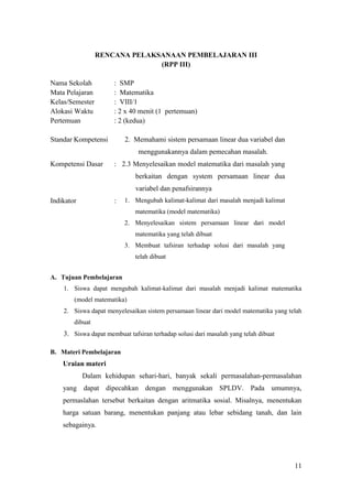RENCANA PELAKSANAAN PEMBELAJARAN III
                               (RPP III)

Nama Sekolah          : SMP
Mata Pelajaran        : Matematika
Kelas/Semester        : VIII/1
Alokasi Waktu         : 2 x 40 menit (1 pertemuan)
Pertemuan             : 2 (kedua)

Standar Kompetensi        2. Memahami sistem persamaan linear dua variabel dan
                               menggunakannya dalam pemecahan masalah.
Kompetensi Dasar      : 2.3 Menyelesaikan model matematika dari masalah yang
                              berkaitan dengan system persamaan linear dua
                              variabel dan penafsirannya
Indikator             :   1. Mengubah kalimat-kalimat dari masalah menjadi kalimat
                              matematika (model matematika)
                          2. Menyelesaikan sistem persamaan linear dari model
                              matematika yang telah dibuat
                          3. Membuat tafsiran terhadap solusi dari masalah yang
                              telah dibuat


A. Tujuan Pembelajaran
    1. Siswa dapat mengubah kalimat-kalimat dari masalah menjadi kalimat matematika
        (model matematika)
    2. Siswa dapat menyelesaikan sistem persamaan linear dari model matematika yang telah
        dibuat
    3. Siswa dapat membuat tafsiran terhadap solusi dari masalah yang telah dibuat

B. Materi Pembelajaran
    Uraian materi
            Dalam kehidupan sehari-hari, banyak sekali permasalahan-permasalahan
    yang dapat dipecahkan dengan menggunakan SPLDV. Pada umumnya,
    permaslahan tersebut berkaitan dengan aritmatika sosial. Misalnya, menentukan
    harga satuan barang, menentukan panjang atau lebar sebidang tanah, dan lain
    sebagainya.




                                                                                      11
 