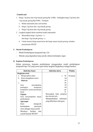 Contoh soal
   1. Harga 1 kg beras dan 4 kg minyak goreng Rp 14.000,-. Sedangkan harga 2 kg beras dan
         1 kg minyak goreng Rp10.000,-. Tentukan:
         a. Model matematika dari soal tersebut
         b. Harga 1 kg beras dan 1 kg minyak goreng
         c. Harga 2 kg beras dan 6 kg minyak goreng
   2. Langkah-langkah dalam membuat model matematika
         a. Memisalkan harga 1 kg beras = x
            dan harga 1 kg minyak goreng = y
         b. Untuk mencari harga satuan beras dan harga satuan minyak goreng, tentukan
            penyelesaian SPLDV

C. Metode Pembelajaran
   -     Model Pembelajaran kooperatif tipe TAI
   -     Metode yang digunakan tanya jawab, diskusi kelompok, tugas

D. Kegiatan Pembelajaran
   Dalam prosesnya, kegiatan pembelajaran menggunakan model pembelajaran
   kooperatif tipe TAI yang secara garis besar langkah-langkahnya sebagai berikut :

              Aktivitas Guru                        Aktivitas siswa          Waktu
       Kegiatan awal
        a. Mengucapkan salam                                       c. M 10 menit
        b. Guru mengabsen siswa                                       enj
            Motivasi                                                  aw
        c.                                                            ab
           Guru           meyampaikan                                 sal
           pentingnya        menguasai                                am
           kompetensi system persamaan                                gu
           linear                                                     ru
          Tujuan                               Menyiapkan buku pelajaran
           Guru menyampaikan tujuan            dan alat-alat tulis
           pembelajaran                        Memperhatikan informasi
           Apersepsi                           yang diberikan oleh guru
           Guru             mengecek
           kemampuan        prasyarat
           siswa dengan tanya jawab
           Misalnya: berikan satu
           contoh bentuk SPLDV!




                                                                                        12
 