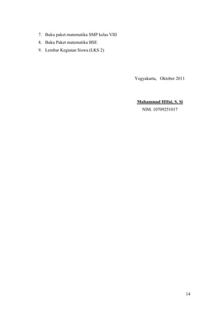 7. Buku paket matematika SMP kelas VIII
8. Buku Paket matematika BSE
9. Lembar Kegiatan Siswa (LKS 2)




                                          Yogyakarta, Oktober 2011




                                           Muhammad HIfni, S. Si
                                             NIM. 10709251017




                                                                     14
 