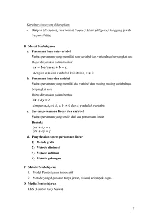 Karakter siswa yang diharapkan:
  -   Disiplin (discipline), rasa hormat (respect), tekun (diligence), tanggung jawab
      (responsibility)


B. Materi Pembelajaran
  a. Persamaan linear satu variabel
      Yaitu: persamaan yang memiliki satu variabel dan variabelnya berpangkat satu
      Dapat dinyatakan dalam bentuk:




  b. Persamaan linear dua variabel
      Yaitu: persamaan yang memilki dua veriabel dan masing-masing variabelnya
      berpangkat satu
      Dapat dinyatakan dalam bentuk




  c. System persamaan linear dua variabel
      Yaitu: persamaan yang terdiri dari dua persamaan linear
      Bentuk:



  d. Penyelesaian sistem persamaan linear
      1) Metode grafik
      2) Metode eliminasi
      3) Metode subtitusi
      4) Metode gabungan

C. Metode Pembelajaran
   1. Model Pembelajaran kooperatif
   2. Metode yang digunakan tanya jawab, diskusi kelompok, tugas
D. Media Pembelajaran
   LKS (Lembar Kerja Siswa)




                                                                                        2
 