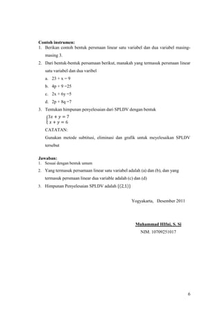 Contoh instrumen:
1. Berikan contoh bentuk persmaan linear satu variabel dan dua variabel masing-
   masing 3.
2. Dari bentuk-bentuk persamaan berikut, manakah yang termasuk persmaan linear
   satu variabel dan dua varibel
   a. 23 + x = 9
   b. 4p + 9 =25
   c. 2x + 6y =5
   d. 2p + 8q =7
3. Tentukan himpunan penyelesaian dari SPLDV dengan bentuk



   CATATAN:
   Gunakan metode subtitusi, eliminasi dan grafik untuk meyelesaikan SPLDV
   tersebut

Jawaban:
1. Sesuai dengan bentuk umum
2. Yang termasuk persamaan linear satu variabel adalah (a) dan (b), dan yang
   termasuk persmaan linear dua variable adalah (c) dan (d)
3. Himpunan Penyelesaian SPLDV adalah


                                                  Yogyakarta, Desember 2011




                                                    Muhammad HIfni, S. Si
                                                       NIM. 10709251017




                                                                               6
 