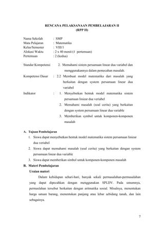 RENCANA PELAKSANAAN PEMBELAJARAN II
                                (RPP II)

Nama Sekolah          : SMP
Mata Pelajaran        : Matematika
Kelas/Semester        : VIII/1
Alokasi Waktu         : 2 x 40 menit (1 pertemuan)
Pertemuan             : 2 (kedua)

Standar Kompetensi        2. Memahami sistem persamaan linear dua variabel dan
                              menggunakannya dalam pemecahan masalah.
Kompetensi Dasar      : 2.2 Membuat model matematika dari masalah yang
                             berkaitan dengan system persamaan linear dua
                             variabel
Indikator             :   1. Menyebutkan bentuk model matematika sistem
                              persamaan liniear dua veriabel
                          2. Memahami masalah (soal cerita) yang berkaitan
                              dengan system persamaan linear dua variable
                          3. Memberikan symbol untuk komponen-komponen
                              masalah

A. Tujuan Pembelajaran
   1. Siswa dapat menyebutkan bentuk model matematika sistem persamaan liniear
       dua veriabel
   2. Siswa dapat memahami masalah (soal cerita) yang berkaitan dengan system
       persamaan linear dua variable
   3. Siswa dapat memberikan simbol untuk komponen-komponen masalah
B. Materi Pembelajaran
    Uraian materi
            Dalam kehidupan sehari-hari, banyak sekali permasalahan-permasalahan
    yang dapat dipecahkan dengan menggunakan SPLDV. Pada umumnya,
    permaslahan tersebut berkaitan dengan aritmatika sosial. Misalnya, menentukan
    harga satuan barang, menentukan panjang atau lebar sebidang tanah, dan lain
    sebagainya.




                                                                                 7
 
