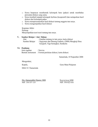 o Siswa berpencar membentuk kelompok baru (pakar) untuk membahas
       persoalan diskusi yang sama.
     o Siswa kembali kepada kelompok berlima (kooperatif) dan melaporkan hasil
       diskusi dari kelompok pakar.
     o Siswa mempresentasikan hasil diskusi tentang anggota tata surya.
     o Siswa mengumpulkan hasil diskusi

     Kegiatan Akhir:
     Penutup    :
     Menyimpulkan teori-teori tentang tata surya.

V.   Sumber Belajar / Alat / Bahan
      Alat              : Gambar tentang isi tata surya, kartu diskusi
      Sumber Belajar    : Sugiyanto dan Danang Endarto, (2008) Mengkaji Ilmu
                          Geografi, Tiga Serangkai, Surakarta

VI. Penilaian
    Jenis tagihan     : Non tes
    Bentuk instrument : Format penilaian diskusi, kartu diskusi.

                                                    Samarinda, 10 Nopember 2008

     Mengetahui,
     Kepala,                                        Guru Mata Pelajaran
     SMA N 3 Samarinda




     Drs. Qamaruddin Djamsi, MM                     S u r e t n o, S.Pd
     NIP. 130 537 133                               NIP. 550 022 616




                                      10
 