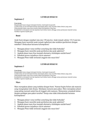 LEMBAR DISKUSI
Suplemen 2

Cara kerja:
Bergabunglah kamu dengan kelompok berlima. (kelompok kooperatif)
Carilah teman di luar kelompok berlima (kelompok pakar) yang memiliki bahan diskusi yang sama.
Diskusikanlah bahan yang sama tersebut dalam kelompokmu yang baru.
Kembalilah ke kelompok awal dan laporkan hasil diskusi kamu sehingga semua pertanyaan terjawab semua.
Serahkan tugasmu kepada guru.


  Bumi

Jarak bumi dengan matahari rata-rata 150 juta km. Jarak terjauh sekitar 152,5 juta km.
Mengapa bumi memiliki jarak terjauh (aphelion) dan terdekat (perihelion) dengan
matahari? Diskusikan bersama kelompokmu!

1.   Mengapa planet venus terlihat cemerlang dan tidak berkedip?
2.   Mengapa bumi memiliki jarak perihelion dan jarak aphelion?
3.   Apakah planet mars bisa menjadi alternative kehidupan setelah bumi?
4.   Sebutkan proses terjadinya cincin saturnus!
5.   Mengapa Pluto tidak termasuk anggota tata surya kita?


                                          LEMBAR DISKUSI
Suplemen 3

Cara kerja:
Bergabunglah kamu dengan kelompok berlima. (kelompok kooperatif)
Carilah teman di luar kelompok berlima (kelompok pakar) yang memiliki bahan diskusi yang sama.
Diskusikanlah bahan yang sama tersebut dalam kelompokmu yang baru.
Kembalilah ke kelompok awal dan laporkan hasil diskusi kamu sehingga semua pertanyaan terjawab semua.
Serahkan tugasmu kepada guru.

  Mars

Mars merupakan planet yang terdekat dengan bumi. Namun begitu belum ada manusia
yang menginjakan kaki disana. Meskipun menurut para pakar, Mars merupakan planet
yang paling rasional untuk bisa di tinggali oleh manusia. Menurutmu setujukah kalian
dengan pendapat para pakar tersebut? Setuju atau tidak diskusikanlah bersama
kelompokmu!

1.   Mengapa planet venus terlihat cemerlang dan tidak berkedip?
2.   Mengapa bumi memiliki jarak perihelion dan jarak aphelion?
3.   Apakah planet mars bisa menjadi alternative kehidupan setelah bumi?
4.   Sebutkan proses terjadinya cincin saturnus!
5.   Mengapa Pluto tidak termasuk anggota tata surya kita?




                                                      12
 