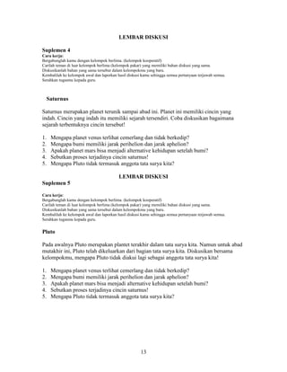LEMBAR DISKUSI

Suplemen 4
Cara kerja:
Bergabunglah kamu dengan kelompok berlima. (kelompok kooperatif)
Carilah teman di luar kelompok berlima (kelompok pakar) yang memiliki bahan diskusi yang sama.
Diskusikanlah bahan yang sama tersebut dalam kelompokmu yang baru.
Kembalilah ke kelompok awal dan laporkan hasil diskusi kamu sehingga semua pertanyaan terjawab semua.
Serahkan tugasmu kepada guru.



  Saturnus

Saturnus merupakan planet terunik sampai abad ini. Planet ini memiliki cincin yang
indah. Cincin yang indah itu memiliki sejarah tersendiri. Coba diskusikan bagaimana
sejarah terbentuknya cincin tersebut!

1.   Mengapa planet venus terlihat cemerlang dan tidak berkedip?
2.   Mengapa bumi memiliki jarak perihelion dan jarak aphelion?
3.   Apakah planet mars bisa menjadi alternative kehidupan setelah bumi?
4.   Sebutkan proses terjadinya cincin saturnus!
5.   Mengapa Pluto tidak termasuk anggota tata surya kita?

                                          LEMBAR DISKUSI
Suplemen 5

Cara kerja:
Bergabunglah kamu dengan kelompok berlima. (kelompok kooperatif)
Carilah teman di luar kelompok berlima (kelompok pakar) yang memiliki bahan diskusi yang sama.
Diskusikanlah bahan yang sama tersebut dalam kelompokmu yang baru.
Kembalilah ke kelompok awal dan laporkan hasil diskusi kamu sehingga semua pertanyaan terjawab semua.
Serahkan tugasmu kepada guru.


Pluto

Pada awalnya Pluto merupakan plantet terakhir dalam tata surya kita. Namun untuk abad
mutakhir ini, Pluto telah dikeluarkan dari bagian tata surya kita. Diskusikan bersama
kelompokmu, mengapa Pluto tidak diakui lagi sebagai anggota tata surya kita!

1.   Mengapa planet venus terlihat cemerlang dan tidak berkedip?
2.   Mengapa bumi memiliki jarak perihelion dan jarak aphelion?
3.   Apakah planet mars bisa menjadi alternative kehidupan setelah bumi?
4.   Sebutkan proses terjadinya cincin saturnus!
5.   Mengapa Pluto tidak termasuk anggota tata surya kita?




                                                      13
 
