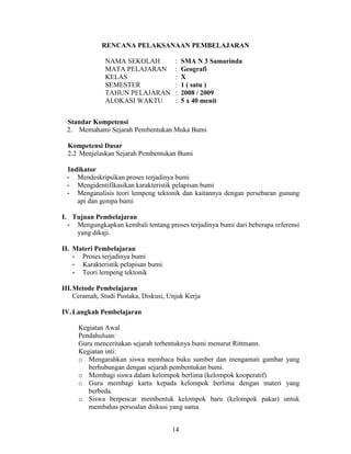 RENCANA PELAKSANAAN PEMBELAJARAN

               NAMA SEKOLAH            :   SMA N 3 Samarinda
               MATA PELAJARAN          :   Geografi
               KELAS                   :   X
               SEMESTER                :   1 ( satu )
               TAHUN PELAJARAN         :   2008 / 2009
               ALOKASI WAKTU           :   5 x 40 menit


 Standar Kompetensi
 2. Memahami Sejarah Pembentukan Muka Bumi

  Kompetensi Dasar
  2.2 Menjelaskan Sejarah Pembentukan Bumi

 Indikator
 - Mendeskripsikan proses terjadinya bumi
 - Mengidentifikasikan karakteristik pelapisan bumi
 - Menganalisis teori lempeng tektonik dan kaitannya dengan persebaran gunung
    api dan gempa bumi

I. Tujuan Pembelajaran
  - Mengungkapkan kembali tentang proses terjadinya bumi dari beberapa referensi
    yang dikaji.

II. Materi Pembelajaran
    - Proses terjadinya bumi
    - Karakteristik pelapisan bumi
    - Teori lempeng tektonik

III.Metode Pembelajaran
    Ceramah, Studi Pustaka, Diskusi, Unjuk Kerja

IV. Langkah Pembelajaran

     Kegiatan Awal
     Pendahuluan:
     Guru menceritakan sejarah terbentuknya bumi menurut Rittmann.
     Kegiatan inti:
     o Mengarahkan siswa membaca buku sumber dan mengamati gambar yang
        berhubungan dengan sejarah pembentukan bumi.
     o Membagi siswa dalam kelompok berlima (kelompok kooperatif).
     o Guru membagi kartu kepada kelompok berlima dengan materi yang
        berbeda.
     o Siswa berpencar membentuk kelompok baru (kelompok pakar) untuk
        membahas persoalan diskusi yang sama.


                                      14
 